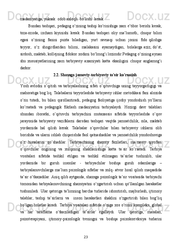 madaniyatiga, yuksak  odob axloqli  bo‘lishi  kerak.     
Bundan tashqari, pedagog o‘zining tashqi ko‘rinishiga xam e’tibor berishi kerak,
toza-ozoda,   ixcham   kiyinishi   kerak.   Bundan   tashqari   oliy   ma’lumotli,   chuqur   bilim
egasi     o‘zining     fanini     puxta     biladigan,     yurt     ravnaqi     uchun     jonini     fido   qilishga
tayyor,   o‘z   shogirdlaridan   bilimi,   malakasini    ayamaydigan,   bolalarga aziz, do‘st,
sirdosh, maktab, kollejning fidokor xodimi bo‘lmog‘i lozimdir.Pedagog o‘zining aynan
shu   xususiyatlarining   xam   tarbiyaviy   axamiyati   katta   ekanligini   chuqur   anglamog‘i
darkor.
2.2.  Shaxsga jamoviy-tarbiyaviy ta'sir ko'rsatish
Yosh   avlodni   o’qitish   va   tarbiyalashning   sifati   o’qituvchiga   uning   tayyorgarligigi   va
mahoratiga bog`liq. Talabalarni tayyorlashda tarbiyaviy ishlar metodikasi fani aloxida
o’rin   tutadi,   bu   bilan   qurollantiradi,   pedagog   faoliyatiga   ijodiy   yondoshish   yo’llarni
ko’rsatadi   va   pedagogik   fikrlash   madaniyatini   tarbiyalaydi.   Hozirgi   davr   talablari
shundan   iboratki,   o’qituvchi   tarbiyachini   mutaxassis   sifatida   tayyorlashda   o’quv
jarayonida   tarbiyaviy   vazifalarni   darsdan   tashqari   vaqtda   jamoatchilik,   oila,   maktab
yordamida   hal   qilish   kerak.   Talabalar   o’quvchilar   bilan   tarbiyaviy   ishlarni   olib
borishda va ularni ishlab chiqarishda faol qatnashadilar va jamoatchilik yondoshuviga
o’z   hissalarini   qo’shadilar.   Tarbiyachining   shaxsiy   fazilatlari,   ma`naviy   qiyofasi
o’quvchilar   ongining   va   xulqining   shakllanishiga   katta   ta`sir   ko’rsatadi.   Tarbiya
vositalari   sifatida   tashkil   etilgan   va   tashkil   etilmagan   ta’sirlar   tushinilib,   ular
yordamida   bir   guruh   insonlar   -   tarbiyachilar   boshqa   guruh   odamlariga   –
tarbiyalanuvchilarga ma’lum psixologik sifatlar va xulq-  atvor  hosil  qilish maqsadida
ta’sir o‘tkazadilar. Aniq qilib aytganda, shaxsga psixologik ta’sir vositasida tarbiyachi
tomonidan tarbiyalanuvchining shaxsiyatini  o‘zgartirish uchun qo‘llanilgan harakatlar
tushuniladi. Ular qatoriga ta’limning barcha turlarida ishontirish, majburlash, ijtimoiy
talablar,   tashqi   ta’sirlarni   va     inson   harakatlari   shaklini   o‘zgartirish   bilan   bog‘liq
bo‘lgan holatlar kiradi.   Tarbiya vositalari sifatida o‘ziga xos o‘rinni kompleks, global
va   har   taraflama   o‘tkaziladigan   ta’sirlar   egallaydi.   Ular   qatoriga,   masalan,
psixoterapiyani,   ijtimoiy-psixologik   treningni   va   boshqa   psixokorreksiya   turlarini
23 