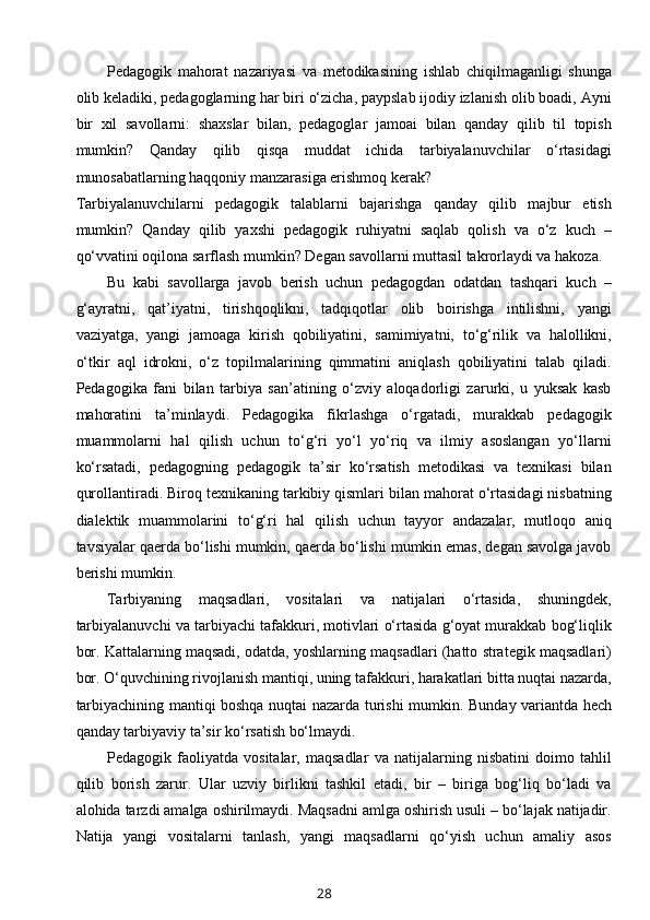 Pedagogik   mahorat   nazariyasi   va   metodikasining   ishlab   chiqilmaganligi   shunga
olib keladiki, pedagoglarning har biri o‘zicha, paypslab ijodiy izlanish olib boadi, Ayni
bir   xil   savollarni:   shaxslar   bilan,   pedagoglar   jamoai   bilan   qanday   qilib   til   topish
mumkin?   Qanday   qilib   qisqa   muddat   ichida   tarbiyalanuvchilar   o‘rtasidagi
munosabatlarning haqqoniy manzarasiga erishmoq kerak? 
Tarbiyalanuvchilarni   pedagogik   talablarni   bajarishga   qanday   qilib   majbur   etish
mumkin?   Qanday   qilib   yaxshi   pedagogik   ruhiyatni   saqlab   qolish   va   o‘z   kuch   –
qo‘vvatini oqilona sarflash mumkin? Degan savollarni muttasil takrorlaydi va hakoza.
Bu   kabi   savollarga   javob   berish   uchun   pedagogdan   odatdan   tashqari   kuch   –
g‘ayratni,   qat’iyatni,   tirishqoqlikni,   tadqiqotlar   olib   boirishga   intilishni,   yangi
vaziyatga,   yangi   jamoaga   kirish   qobiliyatini,   samimiyatni,   to‘g‘rilik   va   halollikni,
o‘tkir   aql   idrokni,   o‘z   topilmalarining   qimmatini   aniqlash   qobiliyatini   talab   qiladi.
Pedagogika   fani   bilan   tarbiya   san’atining   o‘zviy   aloqadorligi   zarurki,   u   yuksak   kasb
mahoratini   ta’minlaydi.   Pedagogika   fikrlashga   o‘rgatadi,   murakkab   pedagogik
muammolarni   hal   qilish   uchun   to‘g‘ri   yo‘l   yo‘riq   va   ilmiy   asoslangan   yo‘llarni
ko‘rsatadi,   pedagogning   pedagogik   ta’sir   ko‘rsatish   metodikasi   va   texnikasi   bilan
qurollantiradi. Biroq texnikaning tarkibiy qismlari bilan mahorat o‘rtasidagi nisbatning
dialektik   muammolarini   to‘g‘ri   hal   qilish   uchun   tayyor   andazalar,   mutloqo   aniq
tavsiyalar qaerda bo‘lishi mumkin, qaerda bo‘lishi mumkin emas, degan savolga javob
berishi mumkin.
Tarbiyaning   maqsadlari,   vositalari   va   natijalari   o‘rtasida,   shuningdek,
tarbiyalanuvchi va tarbiyachi tafakkuri, motivlari o‘rtasida g‘oyat murakkab bog‘liqlik
bor. Kattalarning maqsadi, odatda, yoshlarning maqsadlari (hatto strategik maqsadlari)
bor. O‘quvchining rivojlanish mantiqi, uning tafakkuri, harakatlari bitta nuqtai nazarda,
tarbiyachining mantiqi boshqa nuqtai nazarda turishi mumkin.   Bunday variantda hech
qanday tarbiyaviy ta’sir ko‘rsatish bo‘lmaydi.
Pedagogik   faoliyatda   vositalar,   maqsadlar   va   natijalarning   nisbatini   doimo   tahlil
qilib   borish   zarur.   Ular   uzviy   birlikni   tashkil   etadi,   bir   –   biriga   bog‘liq   bo‘ladi   va
alohida tarzdi amalga oshirilmaydi. Maqsadni amlga oshirish usuli – bo‘lajak natijadir.
Natija   yangi   vositalarni   tanlash,   yangi   maqsadlarni   qo‘yish   uchun   amaliy   asos
28 