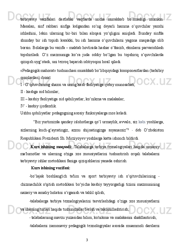 tarbiyaviy   vazifalari   dastlabki   vaqtlarda   uncha   murakkab   bo‘lmasligi   mumkin.
Masalan,   sinf   rahbari   sinfga   kelgandan   so‘ng   deyarli   hamma   o‘quvchilar   yaxshi
ishlashini,   lekin   ularning   bir-biri   bilan   aloqasi   yo‘qligini   aniqladi.   Bunday   sinfda
shunday   bir   ish   topish   kerakki,   bu   ish   hamma   o‘quvchilarni   yagona   maqsadga   olib
borsin. Bolalarga bu vazifa – maktab hovlisida hashar o‘tkazib, ekinlarni parvarishlash
topshiriladi.   O‘z   mazmuniga   ko‘ra   juda   oddiy   bo‘lgan   bu   topshiriq   o‘quvchilarda
qiziqish uyg‘otadi, uni tezroq bajarish ishtiyoqini hosil qiladi.
«Pedagogik mahorat» tushunchasi murakkab bo‘libquyidagi komponentlardan (tarkibiy
qismlardan) iborat. 
I - O‘qituvchining shaxsi va uning kasb faoliyatiga ijobiy munosabati; 
II - kasbga oid bilimlar; 
III – kasbiy faoliyatiga oid qabiliyatlar; ko‘nikma va malakalar; 
IV - kasbiy ijodkorlik. 
Ushbu qobiliyatlar pedagogning asosiy funksiyalarga mos keladi. 
“Biz yurtimizda qanday islohotlarga qo‘l urmaylik, avvalo, siz   kabi   yoshlarga,
sizlarning   kuch-g‘ayratingiz,   azmu   shijoatingizga   suyanamiz” 1
  -   deb   O‘zbekiston
Respublikasi Prezidenti Sh. Mirziyoyev yoshlarga katta ishonch bildirdi.
Kurs  ishining  maqsadi:   Talabalarga   tarbiya  texnalogiyalari  haqida  umumiy
ma'lumotlar   va   ularning   o'ziga   xos   xususiyatlarini   tushuntirish   orqali   talabalarni
tarbiyaviy ishlar metodikasi faniga qiziqishlarini yanada oshirish.
Kurs ishining vazifasi:
-bo‘lajak   boshlang'ich   ta'lim   va   sport   tarbiyaviy   ish   o‘qituvchilarining   -
chizmachilik  o'qitish  metodikasi   bo‘yicha  kasbiy  tayyorgarligi   tizimi   mazmunining
nazariy va amaliy holatini o‘rganish va tahlil qilish;
-talabalarga   tarbiya   texnalogiyalarini   tasvirlashdagi   o’ziga   xos   xususiyatlarni
va ularning turlari haqida tushunchalar berish va takomillashtirish;
- talabalarning mavzu yuzasidan bilim, ko'nikma va malakasini shakllantirish;
-talabalarni   zamonaviy   pedagogik   texnologiyalar   asosida   muammoli   darslarni
3 