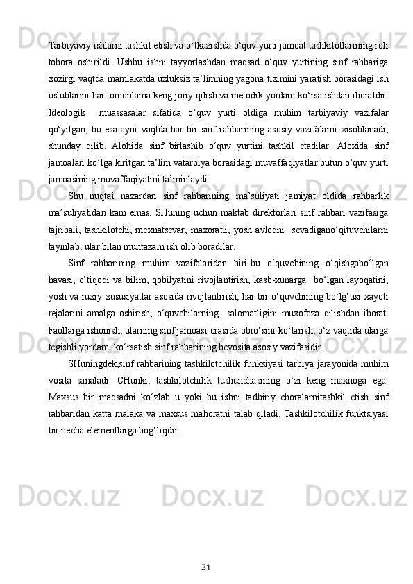 Tarbiyaviy ishlarni tashkil etish va o‘tkazishda o‘quv yurti jamoat tashkilotlarining roli
tobora   oshirildi.   Ushbu   ishni   tayyorlashdan   maqsad   o‘quv   yurtining   sinf   rahbariga
xozirgi vaqtda mamlakatda uzluksiz ta’limning yagona tizimini yaratish borasidagi ish
uslublarini har tomonlama keng joriy qilish va metodik yordam ko‘rsatishdan iboratdir.
Ideologik     muassasalar   sifatida   o‘quv   yurti   oldiga   muhim   tarbiyaviy   vazifalar
qo‘yilgan,   bu   esa   ayni   vaqtda   har   bir   sinf   rahbarining   asosiy   vazifalarni   xisoblanadi,
shunday   qilib.   Alohida   sinf   birlashib   o‘quv   yurtini   tashkil   etadilar.   Aloxida   sinf
jamoalari ko‘lga kiritgan ta’lim vatarbiya borasidagi muvaffaqiyatlar butun o‘quv yurti
jamoasining muvaffaqiyatini ta’minlaydi. 
Shu   nuqtai   nazardan   sinf   rahbarining   ma’suliyati   jamiyat   oldida   rahbarlik
ma’suliyatidan   kam   emas.   SHuning   uchun  maktab   direktorlari   sinf   rahbari   vazifasiga
tajribali,   tashkilotchi,   mexnatsevar,   maxoratli,   yosh   avlodni     sevadigano‘qituvchilarni
tayinlab, ular bilan muntazam ish olib boradilar.
Sinf   rahbarining   muhim   vazifalaridan   biri-bu   o‘quvchining   o‘qishgabo‘lgan
havasi,   e’tiqodi   va   bilim,   qobilyatini   rivojlantirish,   kasb-xunarga     bo‘lgan   layoqatini,
yosh va ruxiy xususiyatlar asosida rivojlantirish, har bir o‘quvchining bo‘lg‘usi xayoti
rejalarini   amalga   oshirish,   o‘quvchilarning     salomatligini   muxofaza   qilishdan   iborat.
Faollarga ishonish, ularning sinf jamoasi orasida obro‘sini ko‘tarish, o‘z vaqtida ularga
tegishli yordam  ko‘rsatish sinf rahbarining bevosita asosiy vazifasidir.
SHuningdek,sinf rahbarining tashkilotchilik funksiyasi  tarbiya jarayonida muhim
vosita   sanaladi.   CHunki,   tashkilotchilik   tushunchasining   o‘zi   keng   maxnoga   ega.
Maxsus   bir   maqsadni   ko‘zlab   u   yoki   bu   ishni   tadbiriy   choralarnitashkil   etish   sinf
rahbaridan katta malaka va maxsus mahoratni talab qiladi. Tashkilotchilik funktsiyasi
bir necha elementlarga bog‘liqdir:
31 