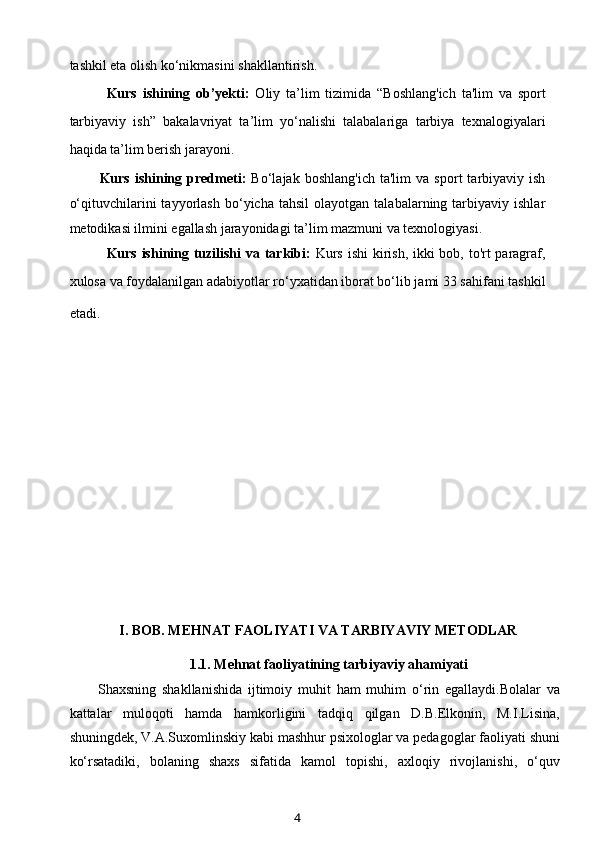 tashkil eta olish ko‘nikmasini shakllantirish.
Kurs   ishining   ob’yekti:   Oliy   ta’lim   tizimida   “Boshlang'ich   ta'lim   va   sport
tarbiyaviy   ish”   bakalavriyat   ta’lim   yo‘nalishi   talabalariga   tarbiya   texnalogiyalari
haqida ta’lim berish jarayoni.
Kurs   ishining   predmeti:   Bo‘lajak   boshlang'ich   ta'lim   va   sport   tarbiyaviy  ish
o‘qituvchilarini   tayyorlash   bo‘yicha  tahsil   olayotgan   talabalarning  tarbiyaviy   ishlar
metodikasi ilmini egallash jarayonidagi ta’lim mazmuni va texnologiyasi.
Kurs ishining tuzilishi  va tarkibi:   Kurs ishi  kirish, ikki  bob, to'rt paragraf,
xulosa va foydalanilgan adabiyotlar ro‘yxatidan iborat bo‘lib jami 33 sahifani tashkil
etadi.        
                
I. BOB. MEHNAT FAOLIYATI VA TARBIYAVIY METODLAR
1.1.  Mehnat faoliyatining tarbiyaviy ahamiyati
Shaxsning   shakllanishida   ijtimoiy   muhit   ham   muhim   o‘rin   egallaydi.Bolalar   va
kattalar   muloqoti   hamda   hamkorligini   tadqiq   qilgan   D.B.Elkonin,   M.I.Lisina,
shuningdek, V.A.Suxomlinskiy kabi mashhur psixologlar va pedagoglar faoliyati shuni
ko‘rsatadiki,   bolaning   shaxs   sifatida   kamol   topishi,   axloqiy   rivojlanishi,   o‘quv
4 