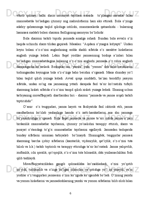 ettirib   qolmay,   balki   shaxs   insoniyat   tajribasi   asosida     to‘plangan   narsalar   bilan
munosabatda   bo‘ladigan   ijtimoiy   ong   mahsulotlarini   ham   aks   ettiradi.   Bola   o‘yinga
adabiy   qahramonga   taqlid   qilishiga   intilishi,   munozaralarda   qatnashishi   -   bularning
hammasi maktab bolasi shaxsini faolligining namoyon bo‘lishidir. 
Bola   shaxsini   tarkib   topishi   jamoada   amalga   oshadi.   Bundan   bola   avvalo   o‘zi
haqida uchinchi shaxs tilidan gapiradi. Masalan:  “Aqidani o‘ynagisi kelyapti”. Undan
keyin   bolani   o‘z-o‘zini   anglashining   sodda   shakli   sifatida   o‘z   xarakter   hislatlarini
anglash   yuzaga   keladi.   Lekin   faqat   yoshlar   jamoasining   boshqa   a’zolari   bilan
bo‘ladigan   munosabatdagina   bolaning   o‘z-o‘zini   anglashi   jamoada   o‘z   rolini   anglash
darajasigacha ko‘tariladi. Boshqalar uni “yaxshi” yoki “yomon” deb baho berishlarini
tushungandan   keyingina   bola  o‘z-o‘ziga   baho   berishni   o‘rganadi.   Mana   shunday   yo‘l
bilan   taqlid   qilish   yuzaga   keladi.   Avval   qisqa   muddatli,   ba’zan   tasodifiy   jarayon
sifatida,   undan   so‘ng   esa   jamoaning   yetarli   darajada   faol   ta’sir   ko‘rsatishi   tufayli
shaxsning hislati sifatida o‘z-o‘zini tanqid qilish xislati yuzaga keladi. Shuning uchun
tarbiyaning muvaffaqiyatli shartlaridan biri - shaxsni “jamoada va jamoa orqali tarkib
toptirishdir”. 
O‘smir     o‘z   tengqurlari,   jamoa   hayoti   va   faoliyatida   faol   ishtirok   etib,   jamoa
manfaatlarini   ko‘zlab   yashashiga   hamda   o‘z   xatti-harakatlarini   ana   shu   jamoaga
bo‘ysundirishga   o‘rganadi.   Bola   faqat   jamoada   va   jamoa   ta’siri   ostida   jamoa   o‘zaro
birdamlik   munosabatlar   tajribasini,   ijtimoiy   yo‘nalishni   taraqqiy   ettirish,   shaxs   va
jamiyat   o‘rtasidagi   to‘g‘ri   munosabatlar   tajribasini   egallaydi.   Jamoadan   tashqarida
bunday   sifatlarni   umuman   tarbiyalab     bo‘lmaydi.   Shuningdek,   tengqurlar   jamoasi
shaxsning   barcha   ijobiy   sifatlarini   (kamtarlik,   vijdoniylik,   qat’iylik,   o‘z-o‘zini   tuta
bilish va h.k.) tarkib toptirish va taraqqiy ettirishga ta’sir ko‘rsatadi. Jamoa yalqovlik,
xudbinlik, ichi qoralik, qo‘rqoqlik, o‘z-o‘zini tuta bilmaslik, ikki yuzlamachilikni fosh
qilib tashlaydi. 
Muvaffaqiyatsizlikdan   gangib   qolmaslikka   ko‘maklashadi,   o‘zini   yo‘qotib
qo‘yish,   tushkunlik   va   o‘ziga   bo‘lgan   ishonchni   yo‘qotishga   yo‘l   qo‘ymaydi,   ya’ni
yoshlar o‘z tengqurlari jamoasini o‘zini ko‘zguda ko‘rgandek bo‘ladi. O‘zining yaxshi
va yomon hislatlarini va jamoadoshlarning yaxshi va yomon sifatlarini bilib olish bilan
6 