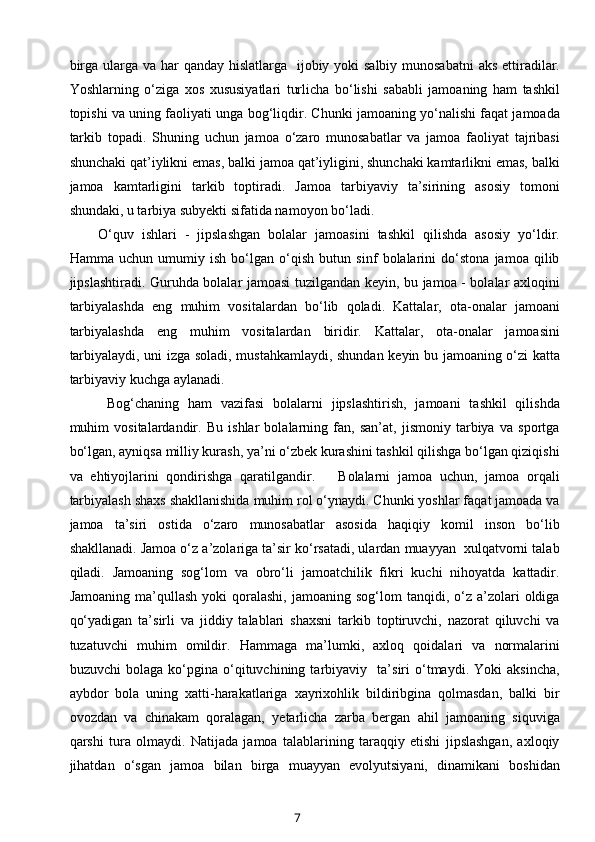 birga ularga va har qanday hislatlarga   ijobiy yoki  salbiy munosabatni  aks ettiradilar.
Yoshlarning   o‘ziga   xos   xususiyatlari   turlicha   bo‘lishi   sababli   jamoaning   ham   tashkil
topishi va uning faoliyati unga bog‘liqdir. Chunki jamoaning yo‘nalishi faqat jamoada
tarkib   topadi.   Shuning   uchun   jamoa   o‘zaro   munosabatlar   va   jamoa   faoliyat   tajribasi
shunchaki qat’iylikni emas, balki jamoa qat’iyligini, shunchaki kamtarlikni emas, balki
jamoa   kamtarligini   tarkib   toptiradi.   Jamoa   tarbiyaviy   ta’sirining   asosiy   tomoni
shundaki, u tarbiya subyekti sifatida namoyon bo‘ladi. 
O‘quv   ishlari   -   jipslashgan   bolalar   jamoasini   tashkil   qilishda   asosiy   yo‘ldir.
Hamma   uchun   umumiy   ish   bo‘lgan   o‘qish   butun   sinf   bolalarini   do‘stona   jamoa   qilib
jipslashtiradi. Guruhda bolalar jamoasi tuzilgandan keyin, bu jamoa - bolalar axloqini
tarbiyalashda   eng   muhim   vositalardan   bo‘lib   qoladi.   Kattalar,   ota-onalar   jamoani
tarbiyalashda   eng   muhim   vositalardan   biridir.   Kattalar,   ota-onalar   jamoasini
tarbiyalaydi, uni izga soladi, mustahkamlaydi, shundan keyin bu jamoaning o‘zi katta
tarbiyaviy kuchga aylanadi.  
  Bog‘chaning   ham   vazifasi   bolalarni   jipslashtirish,   jamoani   tashkil   qilishda
muhim   vositalardandir.   Bu   ishlar   bolalarning   fan,   san’at,   jismoniy   tarbiya   va   sportga
bo‘lgan, ayniqsa milliy kurash, ya’ni o‘zbek kurashini tashkil qilishga bo‘lgan qiziqishi
va   ehtiyojlarini   qondirishga   qaratilgandir.       Bolalarni   jamoa   uchun,   jamoa   orqali
tarbiyalash shaxs shakllanishida muhim rol o‘ynaydi. Chunki yoshlar faqat jamoada va
jamoa   ta’siri   ostida   o‘zaro   munosabatlar   asosida   haqiqiy   komil   inson   bo‘lib
shakllanadi. Jamoa o‘z a’zolariga ta’sir ko‘rsatadi, ulardan muayyan  xulqatvorni talab
qiladi.   Jamoaning   sog‘lom   va   obro‘li   jamoatchilik   fikri   kuchi   nihoyatda   kattadir.
Jamoaning  ma’qullash   yoki   qoralashi,   jamoaning  sog‘lom   tanqidi,  o‘z  a’zolari   oldiga
qo‘yadigan   ta’sirli   va   jiddiy   talablari   shaxsni   tarkib   toptiruvchi,   nazorat   qiluvchi   va
tuzatuvchi   muhim   omildir.   Hammaga   ma’lumki,   axloq   qoidalari   va   normalarini
buzuvchi   bolaga   ko‘pgina   o‘qituvchining   tarbiyaviy     ta’siri   o‘tmaydi.   Yoki   aksincha,
aybdor   bola   uning   xatti-harakatlariga   xayrixohlik   bildiribgina   qolmasdan,   balki   bir
ovozdan   va   chinakam   qoralagan,   yetarlicha   zarba   bergan   ahil   jamoaning   siquviga
qarshi   tura   olmaydi.   Natijada   jamoa   talablarining   taraqqiy   etishi   jipslashgan,   axloqiy
jihatdan   o‘sgan   jamoa   bilan   birga   muayyan   evolyutsiyani,   dinamikani   boshidan
7 