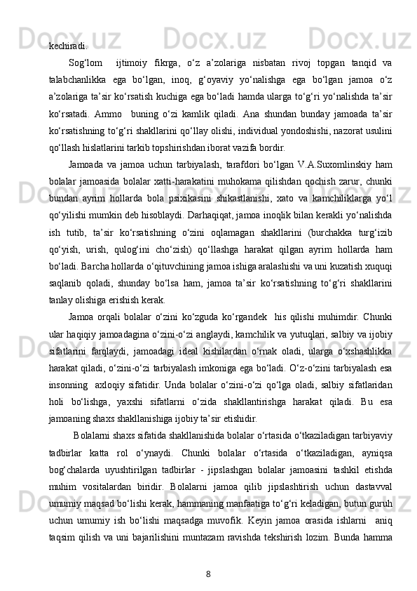 kechiradi. 
Sog‘lom     ijtimoiy   fikrga,   o‘z   a’zolariga   nisbatan   rivoj   topgan   tanqid   va
talabchanlikka   ega   bo‘lgan,   inoq,   g‘oyaviy   yo‘nalishga   ega   bo‘lgan   jamoa   o‘z
a’zolariga ta’sir ko‘rsatish kuchiga ega bo‘ladi hamda ularga to‘g‘ri yo‘nalishda ta’sir
ko‘rsatadi.   Ammo     buning   o‘zi   kamlik   qiladi.   Ana   shundan   bunday   jamoada   ta’sir
ko‘rsatishning to‘g‘ri shakllarini qo‘llay olishi, individual yondoshishi, nazorat usulini
qo‘llash hislatlarini tarkib topshirishdan iborat vazifa bordir.  
Jamoada   va   jamoa   uchun   tarbiyalash,   tarafdori   bo‘lgan   V.A.Suxomlinskiy   ham
bolalar   jamoasida   bolalar   xatti-harakatini   muhokama   qilishdan   qochish   zarur,   chunki
bundan   ayrim   hollarda   bola   psixikasini   shikastlanishi,   xato   va   kamchiliklarga   yo‘l
qo‘yilishi mumkin deb hisoblaydi. Darhaqiqat, jamoa inoqlik bilan kerakli yo‘nalishda
ish   tutib,   ta’sir   ko‘rsatishning   o‘zini   oqlamagan   shakllarini   (burchakka   turg‘izib
qo‘yish,   urish,   qulog‘ini   cho‘zish)   qo‘llashga   harakat   qilgan   ayrim   hollarda   ham
bo‘ladi. Barcha hollarda o‘qituvchining jamoa ishiga aralashishi va uni kuzatish xuquqi
saqlanib   qoladi,   shunday   bo‘lsa   ham,   jamoa   ta’sir   ko‘rsatishning   to‘g‘ri   shakllarini
tanlay olishiga erishish kerak.  
Jamoa   orqali   bolalar   o‘zini   ko‘zguda   ko‘rgandek     his   qilishi   muhimdir.   Chunki
ular haqiqiy jamoadagina o‘zini-o‘zi anglaydi, kamchilik va yutuqlari, salbiy va ijobiy
sifatlarini   farqlaydi,   jamoadagi   ideal   kishilardan   o‘rnak   oladi,   ularga   o‘xshashlikka
harakat qiladi, o‘zini-o‘zi tarbiyalash imkoniga ega bo‘ladi. O‘z-o‘zini tarbiyalash esa
insonning     axloqiy   sifatidir.   Unda   bolalar   o‘zini-o‘zi   qo‘lga   oladi,   salbiy   sifatlaridan
holi   bo‘lishga,   yaxshi   sifatlarni   o‘zida   shakllantirishga   harakat   qiladi.   Bu   esa
jamoaning shaxs shakllanishiga ijobiy ta’sir etishidir. 
  Bolalarni shaxs sifatida shakllanishida bolalar o‘rtasida o‘tkaziladigan tarbiyaviy
tadbirlar   katta   rol   o‘ynaydi.   Chunki   bolalar   o‘rtasida   o‘tkaziladigan,   ayniqsa
bog‘chalarda   uyushtirilgan   tadbirlar   -   jipslashgan   bolalar   jamoasini   tashkil   etishda
muhim   vositalardan   biridir.   Bolalarni   jamoa   qilib   jipslashtirish   uchun   dastavval
umumiy maqsad bo‘lishi kerak, hammaning manfaatiga to‘g‘ri keladigan, butun guruh
uchun   umumiy   ish   bo‘lishi   maqsadga   muvofik.   Keyin   jamoa   orasida   ishlarni     aniq
taqsim   qilish   va   uni   bajarilishini   muntazam   ravishda   tekshirish   lozim.   Bunda   hamma
8 