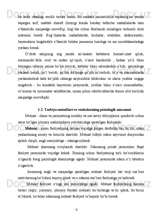 bir   kishi   ekanligi   sezilib   turishi   lozim.   Bu   maktab   jamoatchilik   topshirig‘ini   yaxshi
bajargan   sinf,   maktab   sharafi   (hozirgi   kunda   bunday   tadbirlar   mahallalarda   ham
o‘tkazilishi   maqsadga   muvofiq),   bog‘cha   uchun   faxrlanish   nimaligini   tushunib   olish
imkonini   beradi.   Bog‘chalarda,   mahallalarda,   kechalar,   ertaliklar,   ekskursiyalar,
bayramlarni birgalashib o‘tkazish bolalar jamoasini  tuzishga va uni mustahkamlashga
yordam beradi. 
O‘zbek   xalqining   eng   yaxshi   an’analari   kattalarni   hurmat-izzat   qilish,
mexmondo‘stlik,   uvol   va   undan   qo‘rqish,   o‘zaro   hamkorlik   ,   hashar   yo‘li   bilan
bitmagan   ishlarni   jamoa   bo‘lib   bitirish,   kattalar   bilan   salomlashib   o‘tish,   qariyalarga
yordam   berish,   yo‘l   berish,   qo‘lini   ko‘ksiga   qo‘yib   so‘rashish,   to‘y   va   marosimlarda
yordamlashish   kabi   ko‘plab   ishlarga   xayrixohlik   bildirishni   va   ularni   yoshlar   ongiga
singdirish   -   bu   kundalik   hayotimiz   jarayonida,   yoshlar   bilan   o‘zaro   munosabatlar,
ro‘znoma va oynomalar sahifalarida, oynan jahon eshittirishlarida doimo olib borilishi
maqsadga muvofiqdir. 
1.2.   Tarbiya metodlari va vositalarining psixologik mazmuni
Mehnat - shaxs va jamiyatning moddiy va ma’naviy ehtiyojlarini qondirish uchun
zarur bo‘lgan ijtimoiy mahsulotlarni yetishtirishga qaratilgan faoliyatdir.  
Mehnat   -  inson   faoliyatining  tarixan  vujudga  kelgan  dastlabki   turi  bo‘lib,  odam
yashashining   asosiy   va   birinchi   shartidir.   Mehnat   tufayli   odam   xayvonot   dunyosidan
ajralib chiqib, ongli mavjudotga - odamga aylandi. 
  Mehnat   shaxsning   rivojlanish   shartidir.   Odamning   psixik   jarayonlari   faqat
faoliyat   jarayonida   vujudga   keladi.   Shuning   uchun   faoliyatning   turli   ko‘rinishlarini
o‘rganish   keng   psixologik   ahamiyatga   egadir.   Mehnat   jarayonida   odam   o‘z   tabiatini
o‘zgartirdi. 
  Insonning   ongli   va   maqsadga   qaratilgan   mehnat   faoliyati   har   vaqt   ma’lum
motivlarning bo‘lishini taqozo qiladi va u odamni ma’lum faoliyatga yo‘naltiradi. 
  Mehnat   faoliyati   o‘ziga   xos   xususiyatga   egadir.   Mehnat   faoliyatining   hamma
turlari   (aqliy,   jismoniy,   ijtimoiy   foydali   mehnat)   bir-birlariga   ta’sir   qiladi,   bir-birini
to‘ldiradi, bu bilan odamning mehnat faoliyati to‘laqonli bo‘la boradi. 
9 