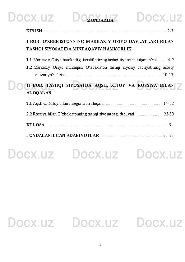 MUNDARIJA
KIRISH  ................................................................................................................. 2-3
I   BOB.   O’ZBEKISTONNING   MARKAZIY   OSIYO   DAVLATLARI   BILAN
TASHQI SIYOSATIDA MINTAQAVIY HAMKORLIK
1.1 Markaziy Osiyo hamkorligi tashkilotining tashqi siyosatda tutgan o’rni ........ 4-9
1.2 Markaziy   Osiyo   mintaqasi   O’zbekiston   tashqi   siyosiy   faoliyatining   asosiy
ustuvor yo‘nalishi ………………………………………………………… 10-13
II   BOB.   TASHQI   SIYOSATDA   AQSH,   XITOY   VA   ROSSIYA   BILAN
ALOQALAR
2.1  Aqsh va Xitoy bilan integratsion aloqalar .................................................... 14-22
2.2  Rossiya bilan O’zbekistonning tashqi siyosatdagi faoliyati ......................... 23-30
XULOSA  ................................................................................................................ 31
FOYDALANILGAN ADABIYOTLAR  ......................................................... 32-33
2 