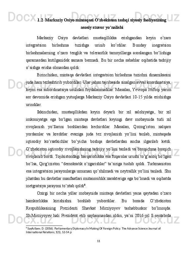 1.2  Markaziy Osiyo mintaqasi O’zbekiston tashqi siyosiy faoliyatining
asosiy stuvor yo‘nalishi
Markaziy   Osiyo   davlatlari   mustaqillikka   erishgandan   keyin   o’zaro
integratsion   birlashma   tuzishga   urinib   ko’rdilar.   Bunday   inegratsion
birlashmalarning   o’zaro   tenglik   va   tolerantlik   tamoyillarga   asoslangan   bo‘lishiga
qaramasdan  kutilganidek  samara   bermadi.  Bu  bir   necha  sabablar   oqibatida  tadrijiy
o’sishga erisha olmasdan qoldi: 
Birinchidan,   mintaqa   davlatlari   integratsion   birlashma   tuzishni   dinamikasini
juda ham tezlashtirib yubordilar. Ular jahon tajribasida sinalgan avval koordinatsiya,
keyin esa subordinatsiya usulidan foydalanmadilar. Masalan, Yevropa Ittifoqi yarim
asr davomida erishgan yutuqlarga Markaziy Osiyo davlatlari 10-15 yilda erishishga
urindilar. 
Ikkinchidan,   mustaqillikdan   keyin   deyarli   bir   xil   salohiyatga,   bir   xil
imkoniyatga   ega   bo‘lgan   mintaqa   davlatlari   keyingi   davr   mobaynida   turli   xil
rivojlanish   yo’llarini   boshlaridan   kechirdilar.   Masalan,   Qozog’iston   xalqaro
yordamlar   va   kreditlar   evaziga   juda   tez   rivojlanish   yo’lini   tanlab,   mintaqada
iqtisodiy   ko’rsatkichlar   bo’yicha   boshqa   davlatlardan   ancha   ilgarilab   ketdi.
O’zbekiston  iqtisodiy rivojlanishning tadrijiy yo’lini  tanladi  va bosqichma  bosqich
rivojlanib bordi. Tojikistondagi barqarorlikka esa fuqarolar urushi to’g’anoq bo’lgan
bo’lsa,   Qirg’iziston   “demokratik   o’zgarishlar”   ta’siriga  tushib   qoldi.   Turkmaniston
esa integratsion jarayonlarga umuman qo’shilmadi va neytrallik yo’lini tanladi. Shu
jihatdan bu davlatlar manfaatlari mutanosiblik xarakteriga ega bo’lmadi va oqibatda
inetgratsiya jarayoni to’xtab qoldi 8
. 
Oxirgi   bir   necha   yillar   mobaynida   mintaqa   davlatlari   yana   qaytadan   o’zaro
hamkorlikka   kirishishni   boshlab   yubordilar.   Bu   borada   O’zbekiston
Respublikasining   Prezidenti   Shavkat   Mirziyoyev   tashabbuskor   bo’lmoqda.
Sh.Mirziyoyev   hali   Prezident   etib   saylanmasdan   oldin,   ya’ni   2016-yil   8-sentabrda
8
  Sayfullaev, D. (2016). Parliamentary Diplomacy In Making Of Foreign Policy. The Advance Science Journal of 
International Relations, 1(1), 52-54. p
11 