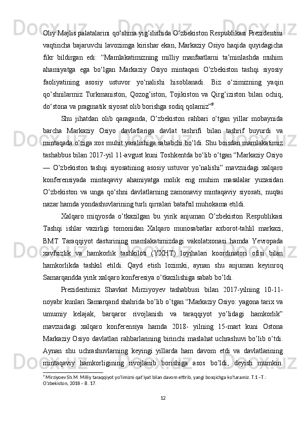 Oliy Majlis palatalarini qo‘shma yig’ilishida O‘zbekiston Respublikasi Prezidentini
vaqtincha bajaruvchi lavozimga kirishar ekan, Markaziy Osiyo haqida quyidagicha
fikr   bildirgan   edi:   “Mamlakatimizning   milliy   manfaatlarni   ta’minlashda   muhim
ahamiyatga   ega   bo‘lgan   Markaziy   Osiyo   mintaqasi   O’zbekiston   tashqi   siyosiy
faoliyatining   asosiy   ustuvor   yo‘nalishi   hisoblanadi.   Biz   o‘zimizning   yaqin
qo’shnilarmiz   Turkmaniston,   Qozog’iston,   Tojikiston   va   Qirg’iziston   bilan   ochiq,
do‘stona va pragmatik siyosat olib borishga sodiq qolamiz” 9
. 
Shu   jihatdan   olib   qaraganda,   O’zbekiston   rahbari   o’tgan   yillar   mobaynida
barcha   Markaziy   Osiyo   davlatlariga   davlat   tashrifi   bilan   tashrif   buyurdi   va
mintaqada o’ziga xos muhit yaralishiga sababchi bo‘ldi. Shu boisdan mamlakatimiz
tashabbus bilan 2017-yil 11-avgust kuni Toshkentda bo‘lib o’tgan “Markaziy Osiyo
—   O’zbekiston   tashqi   siyosatining   asosiy   ustuvor   yo’nalishi”   mavzuidagi   xalqaro
konferensiyada   mintaqaviy   ahamiyatga   molik   eng   muhim   masalalar   yuzasidan
O’zbekiston   va   unga   qo‘shni   davlatlarning   zamonaviy   mintaqaviy   siyosati,   nuqtai
nazar hamda yondashuvlarining turli qirralari batafsil muhokama etildi. 
Xalqaro   miqyosda   o’tkazilgan   bu   yirik   anjuman   O’zbekiston   Respublikasi
Tashqi   ishlar   vazirligi   tomonidan   Xalqaro   munosabatlar   axborot-tahlil   markazi,
BMT   Taraqqiyot   dasturining   mamlakatimizdagi   vakolatxonasi   hamda   Yevropada
xavfsizlik   va   hamkorlik   tashkiloti   (YXHT)   loyihalari   koordinatori   ofisi   bilan
hamkorlikda   tashkil   etildi.   Qayd   etish   lozimki,   aynan   shu   anjuman   keyinroq
Samarqandda yirik xalqaro konferesiya o’tkazilishiga sabab bo’ldi. 
Prezidentimiz   Shavkat   Mirziyoyev   tashabbusi   bilan   2017-yilning   10-11-
noyabr kunlari Samarqand shahrida bo’lib o’tgan “Markaziy Osiyo: yagona tarix va
umumiy   kelajak,   barqaror   rivojlanish   va   taraqqiyot   yo’lidagi   hamkorlik”
mavzuidagi   xalqaro   konferensiya   hamda   2018-   yilning   15-mart   kuni   Ostona
Markaziy Osiyo davlatlari rahbarlarining birinchi maslahat uchrashuvi bo’lib o’tdi.
Aynan   shu   uchrashuvlarning   keyingi   yillarda   ham   davom   etdi   va   davlatlarining
mintaqaviy   hamkorligining   rivojlanib   borishiga   asos   bo’ldi,   deyish   mumkin.
9
 Mirziyoev Sh.M. Milliy taraqqiyot yoʼlimizni qatʼiyat bilan davom ettirib, yangi bosqichga ko‘taramiz. T.1 –T.: 
O‘zbekiston, 2018 – B. 17.
12 