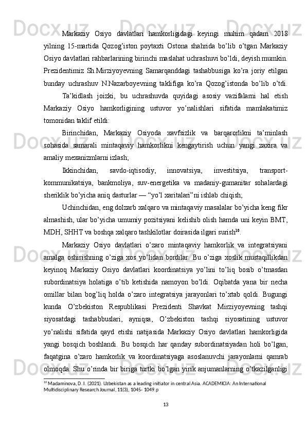 Markaziy   Osiyo   davlatlari   hamkorligidagi   keyingi   muhim   qadam   2018
yilning   15-martida   Qozog’iston   poytaxti   Ostona   shahrida   bo’lib   o’tgan   Markaziy
Osiyo davlatlari rahbarlarining birinchi maslahat uchrashuvi bo’ldi, deyish mumkin.
Prezidentimiz   Sh.Mirziyoyevning   Samarqanddagi   tashabbusiga   ko’ra   joriy   etilgan
bunday   uchrashuv   N.Nazarboyevning   taklifiga   ko’ra   Qozog’istonda   bo’lib   o’tdi.
Ta’kidlash   joizki,   bu   uchrashuvda   quyidagi   asosiy   vazifalarni   hal   etish
Markaziy   Osiyo   hamkorligining   ustuvor   yo’nalishlari   sifatida   mamlakatimiz
tomonidan taklif etildi: 
Birinchidan,   Markaziy   Osiyoda   xavfsizlik   va   barqarorlikni   ta’minlash
sohasida   samarali   mintaqaviy   hamkorlikni   kengaytirish   uchun   yangi   zaxira   va
amaliy mexanizmlarni izlash; 
Ikkinchidan,   savdo-iqtisodiy,   innovatsiya,   investitsiya,   transport-
kommunikatsiya,   bankmoliya,   suv-energetika   va   madaniy-gumanitar   sohalardagi
sheriklik bo’yicha aniq dasturlar — “yo’l xaritalari”ni ishlab chiqish; 
Uchinchidan, eng dolzarb xalqaro va mintaqaviy masalalar bo’yicha keng fikr
almashish, ular bo’yicha umumiy pozitsiyani kelishib olish hamda uni keyin BMT,
MDH, SHHT va boshqa xalqaro tashkilotlar doirasida ilgari surish 10
.    
Markaziy   Osiyo   davlatlari   o’zaro   mintaqaviy   hamkorlik   va   integratsiyani
amalga   oshirishning   o’ziga   xos   yo’lidan   bordilar.   Bu   o’ziga   xoslik   mustaqillikdan
keyinoq   Markaziy   Osiyo   davlatlari   koordinatsiya   yo’lini   to’liq   bosib   o’tmasdan
subordinatsiya   holatiga   o’tib   ketishida   namoyon   bo’ldi.   Oqibatda   yana   bir   necha
omillar   bilan   bog’liq   holda   o’zaro   integratsiya   jarayonlari   to’xtab   qoldi.   Bugungi
kunda   O’zbekiston   Respublikasi   Prezidenti   Shavkat   Mirziyoyevning   tashqi
siyosatdagi   tashabbuslari,   ayniqsa,   O’zbekiston   tashqi   siyosatining   ustuvor
yo’nalishi   sifatida   qayd   etishi   natijasida   Markaziy   Osiyo   davlatlari   hamkorligida
yangi   bosqich   boshlandi.   Bu   bosqich   har   qanday   subordinatsiyadan   holi   bo’lgan,
faqatgina   o’zaro   hamkorlik   va   koordinatsiyaga   asoslanuvchi   jarayonlarni   qamrab
olmoqda. Shu o’rinda bir biriga turtki bo’lgan yirik anjumanlarning o’tkazilganligi
10
 Madaminova, D. I. (2021). Uzbekistan as a leading initiator in central Asia.  ACADEMICIA: An International 
Multidisciplinary Research Journal, 11(3), 1045- 1049. p
13 