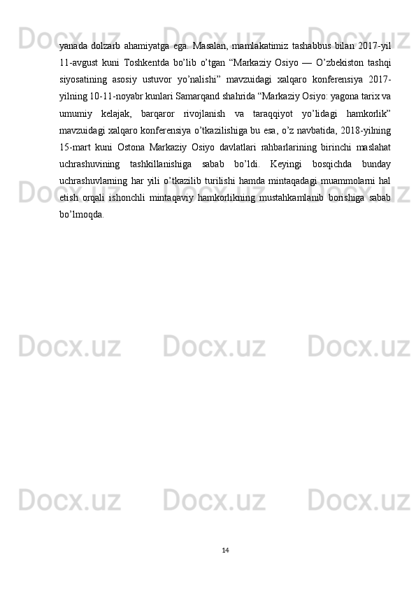 yanada   dolzarb   ahamiyatga   ega.   Masalan,   mamlakatimiz   tashabbus   bilan   2017-yil
11-avgust   kuni   Toshkentda   bo’lib   o’tgan   “Markaziy   Osiyo   —   O’zbekiston   tashqi
siyosatining   asosiy   ustuvor   yo’nalishi”   mavzuidagi   xalqaro   konferensiya   2017-
yilning 10-11-noyabr kunlari Samarqand shahrida “Markaziy Osiyo: yagona tarix va
umumiy   kelajak,   barqaror   rivojlanish   va   taraqqiyot   yo’lidagi   hamkorlik”
mavzuidagi xalqaro konferensiya o’tkazilishiga bu esa, o’z navbatida, 2018-yilning
15-mart   kuni   Ostona   Markaziy   Osiyo   davlatlari   rahbarlarining   birinchi   maslahat
uchrashuvining   tashkillanishiga   sabab   bo’ldi.   Keyingi   bosqichda   bunday
uchrashuvlarning   har   yili   o’tkazilib   turilishi   hamda   mintaqadagi   muammolarni   hal
etish   orqali   ishonchli   mintaqaviy   hamkorlikning   mustahkamlanib   borishiga   sabab
bo’lmoqda.
14 