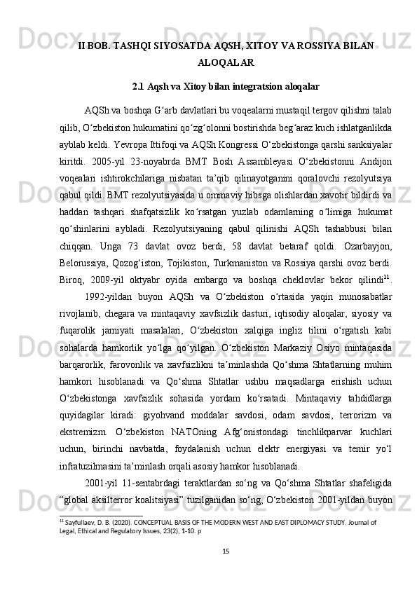 II BOB. TASHQI SIYOSATDA AQSH, XITOY VA ROSSIYA BILAN
ALOQALAR
2.1 Aqsh va Xitoy bilan integratsion aloqalar
AQSh va boshqa G arb davlatlari bu voqealarni mustaqil tergov qilishni talabʻ
qilib, O zbekiston hukumatini qo zg olonni bostirishda beg araz kuch ishlatganlikda	
ʻ ʻ ʻ ʻ
ayblab keldi. Yevropa Ittifoqi va AQSh Kongressi O‘zbekistonga qarshi sanksiyalar
kiritdi.   2005-yil   23-noyabrda   BMT   Bosh   Assambleyasi   O‘zbekistonni   Andijon
voqealari   ishtirokchilariga   nisbatan   ta’qib   qilinayotganini   qoralovchi   rezolyutsiya
qabul qildi. BMT rezolyutsiyasida u ommaviy hibsga olishlardan xavotir bildirdi va
haddan   tashqari   shafqatsizlik   ko rsatgan   yuzlab   odamlarning   o limiga   hukumat	
ʻ ʻ
qo shinlarini   aybladi.   Rezolyutsiyaning   qabul   qilinishi   AQSh   tashabbusi   bilan	
ʻ
chiqqan.   Unga   73   davlat   ovoz   berdi,   58   davlat   betaraf   qoldi.   Ozarbayjon,
Belorussiya,   Qozog‘iston,   Tojikiston,   Turkmaniston   va   Rossiya   qarshi   ovoz   berdi.
Biroq,   2009-yil   oktyabr   oyida   embargo   va   boshqa   cheklovlar   bekor   qilindi 11
.
1992-yildan   buyon   AQSh   va   O zbekiston   o rtasida   yaqin   munosabatlar	
ʻ ʻ
rivojlanib,   chegara   va   mintaqaviy   xavfsizlik   dasturi,   iqtisodiy   aloqalar,   siyosiy   va
fuqarolik   jamiyati   masalalari,   O zbekiston   xalqiga   ingliz   tilini   o rgatish   kabi	
ʻ ʻ
sohalarda   hamkorlik   yo lga   qo yilgan.   O zbekiston   Markaziy   Osiyo   mintaqasida	
ʻ ʻ ʻ
barqarorlik,   farovonlik   va   xavfsizlikni   ta minlashda   Qo shma   Shtatlarning   muhim	
ʼ ʻ
hamkori   hisoblanadi   va   Qo shma   Shtatlar   ushbu   maqsadlarga   erishish   uchun	
ʻ
O zbekistonga   xavfsizlik   sohasida   yordam   ko rsatadi.   Mintaqaviy   tahdidlarga	
ʻ ʻ
quyidagilar   kiradi:   giyohvand   moddalar   savdosi,   odam   savdosi,   terrorizm   va
ekstremizm.   O‘zbekiston   NATOning   Afg‘onistondagi   tinchlikparvar   kuchlari
uchun,   birinchi   navbatda,   foydalanish   uchun   elektr   energiyasi   va   temir   yo‘l
infratuzilmasini ta’minlash orqali asosiy hamkor hisoblanadi.
2001-yil   11-sentabrdagi   teraktlardan   so‘ng   va   Qo‘shma   Shtatlar   shafeligida
“global aksilterror koalitsiyasi” tuzilganidan so‘ng, O‘zbekiston 2001-yildan buyon
11
 Sayfullaev, D. B. (2020). CONCEPTUAL BASIS OF THE MODERN WEST AND EAST DIPLOMACY STUDY. Journal of 
Legal, Ethical and Regulatory Issues, 23(2), 1-10.  p
15 