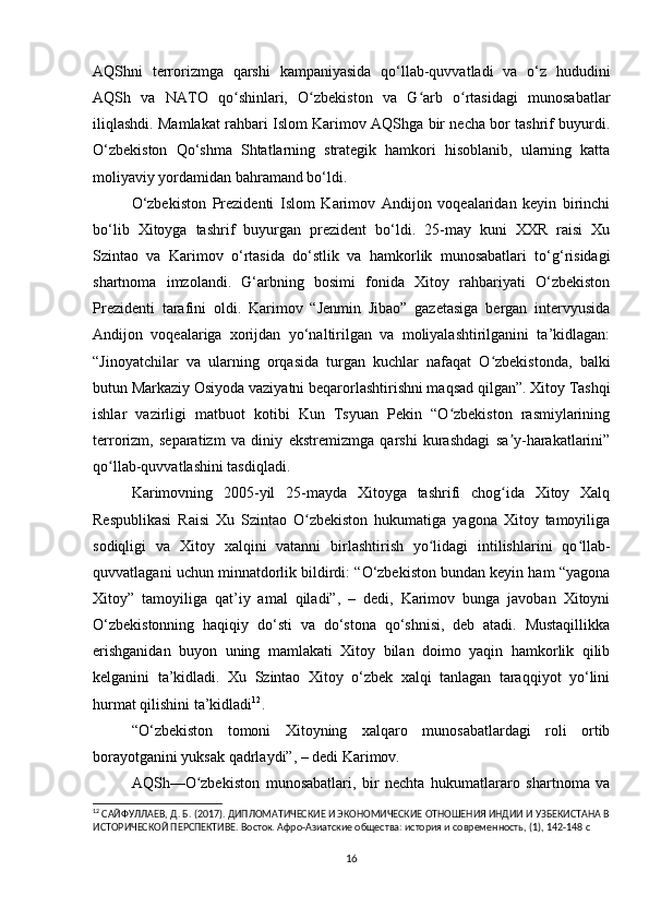 AQShni   terrorizmga   qarshi   kampaniyasida   qo‘llab-quvvatladi   va   o‘z   hududini
AQSh   va   NATO   qo shinlari,   O zbekiston   va   G arb   o rtasidagi   munosabatlarʻ ʻ ʻ ʻ
iliqlashdi. Mamlakat rahbari Islom Karimov AQShga bir necha bor tashrif buyurdi.
O‘zbekiston   Qo‘shma   Shtatlarning   strategik   hamkori   hisoblanib,   ularning   katta
moliyaviy yordamidan bahramand bo‘ldi.
O‘zbekiston   Prezidenti   Islom   Karimov   Andijon   voqealaridan   keyin   birinchi
bo‘lib   Xitoyga   tashrif   buyurgan   prezident   bo‘ldi.   25-may   kuni   XXR   raisi   Xu
Szintao   va   Karimov   o‘rtasida   do‘stlik   va   hamkorlik   munosabatlari   to‘g‘risidagi
shartnoma   imzolandi.   G‘arbning   bosimi   fonida   Xitoy   rahbariyati   O‘zbekiston
Prezidenti   tarafini   oldi.   Karimov   “Jenmin   Jibao”   gazetasiga   bergan   intervyusida
Andijon   voqealariga   xorijdan   yo‘naltirilgan   va   moliyalashtirilganini   ta’kidlagan:
“Jinoyatchilar   va   ularning   orqasida   turgan   kuchlar   nafaqat   O zbekistonda,   balki	
ʻ
butun Markaziy Osiyoda vaziyatni beqarorlashtirishni maqsad qilgan”. Xitoy Tashqi
ishlar   vazirligi   matbuot   kotibi   Kun   Tsyuan   Pekin   “O zbekiston   rasmiylarining	
ʻ
terrorizm,   separatizm   va   diniy   ekstremizmga   qarshi   kurashdagi   sa y-harakatlarini”	
ʼ
qo llab-quvvatlashini tasdiqladi.	
ʻ
Karimovning   2005-yil   25-mayda   Xitoyga   tashrifi   chog ida   Xitoy   Xalq	
ʻ
Respublikasi   Raisi   Xu   Szintao   O zbekiston   hukumatiga   yagona   Xitoy   tamoyiliga	
ʻ
sodiqligi   va   Xitoy   xalqini   vatanni   birlashtirish   yo lidagi   intilishlarini   qo llab-	
ʻ ʻ
quvvatlagani uchun minnatdorlik bildirdi: “O‘zbekiston bundan keyin ham “yagona
Xitoy”   tamoyiliga   qat’iy   amal   qiladi”,   –   dedi,   Karimov   bunga   javoban   Xitoyni
O‘zbekistonning   haqiqiy   do‘sti   va   do‘stona   qo‘shnisi,   deb   atadi.   Mustaqillikka
erishganidan   buyon   uning   mamlakati   Xitoy   bilan   doimo   yaqin   hamkorlik   qilib
kelganini   ta’kidladi.   Xu   Szintao   Xitoy   o‘zbek   xalqi   tanlagan   taraqqiyot   yo‘lini
hurmat qilishini ta’kidladi 12
.
“O‘zbekiston   tomoni   Xitoyning   xalqaro   munosabatlardagi   roli   ortib
borayotganini yuksak qadrlaydi”, – dedi Karimov.
AQSh—O zbekiston   munosabatlari,   bir   nechta   hukumatlararo   shartnoma   va	
ʻ
12
  САЙФУЛЛАЕВ ,  Д .  Б . (2017).  ДИПЛОМАТИЧЕСКИЕ И ЭКОНОМИЧЕСКИЕ ОТНОШЕНИЯ ИНДИИ И УЗБЕКИСТАНА В
ИСТОРИЧЕСКОЙ ПЕРСПЕКТИВЕ. Восток. Афро-Азиатские общества: история и современность, (1), 142-148  c
16 