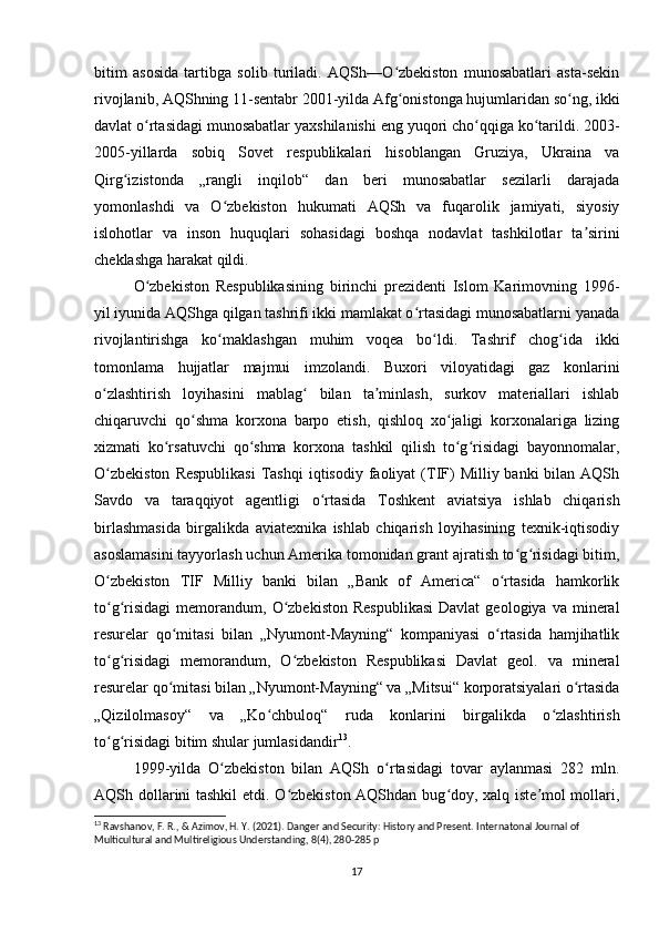 bitim   asosida   tartibga   solib   turiladi.   AQSh—O zbekiston   munosabatlari   asta-sekinʻ
rivojlanib, AQShning 11-sentabr 2001-yilda Afg onistonga hujumlaridan so ng, ikki
ʻ ʻ
davlat o rtasidagi munosabatlar yaxshilanishi eng yuqori cho qqiga ko tarildi. 2003-	
ʻ ʻ ʻ
2005-yillarda   sobiq   Sovet   respublikalari   hisoblangan   Gruziya,   Ukraina   va
Qirg izistonda   „rangli   inqilob“   dan   beri   munosabatlar   sezilarli   darajada	
ʻ
yomonlashdi   va   O zbekiston   hukumati   AQSh   va   fuqarolik   jamiyati,   siyosiy	
ʻ
islohotlar   va   inson   huquqlari   sohasidagi   boshqa   nodavlat   tashkilotlar   ta sirini	
ʼ
cheklashga harakat qildi.
O zbekiston   Respublikasining   birinchi   prezidenti   Islom   Karimovning   1996-	
ʻ
yil iyunida AQShga qilgan tashrifi ikki mamlakat o rtasidagi munosabatlarni yanada	
ʻ
rivojlantirishga   ko maklashgan   muhim   voqea   bo ldi.   Tashrif   chog ida   ikki	
ʻ ʻ ʻ
tomonlama   hujjatlar   majmui   imzolandi.   Buxori   viloyatidagi   gaz   konlarini
o zlashtirish   loyihasini   mablag   bilan   ta minlash,   surkov   materiallari   ishlab	
ʻ ʻ ʼ
chiqaruvchi   qo shma   korxona   barpo   etish,   qishloq   xo jaligi   korxonalariga   lizing	
ʻ ʻ
xizmati   ko rsatuvchi   qo shma   korxona   tashkil   qilish   to g risidagi   bayonnomalar,	
ʻ ʻ ʻ ʻ
O zbekiston   Respublikasi   Tashqi  iqtisodiy  faoliyat  (TIF)   Milliy banki   bilan AQSh	
ʻ
Savdo   va   taraqqiyot   agentligi   o rtasida   Toshkent   aviatsiya   ishlab   chiqarish	
ʻ
birlashmasida   birgalikda   aviatexnika   ishlab   chiqarish   loyihasining   texnik-iqtisodiy
asoslamasini tayyorlash uchun Amerika tomonidan grant ajratish to g risidagi bitim,	
ʻ ʻ
O zbekiston   TIF   Milliy   banki   bilan   „Bank   of   America“   o rtasida   hamkorlik	
ʻ ʻ
to g risidagi   memorandum,   O zbekiston   Respublikasi  Davlat   geologiya  va  mineral
ʻ ʻ ʻ
resurelar   qo mitasi   bilan   „Nyumont-Mayning“   kompaniyasi   o rtasida   hamjihatlik	
ʻ ʻ
to g risidagi   memorandum,   O zbekiston   Respublikasi   Davlat   geol.   va   mineral	
ʻ ʻ ʻ
resurelar qo mitasi bilan „Nyumont-Mayning“ va „Mitsui“ korporatsiyalari o rtasida	
ʻ ʻ
„Qizilolmasoy“   va   „Ko chbuloq“   ruda   konlarini   birgalikda   o zlashtirish	
ʻ ʻ
to g risidagi bitim shular jumlasidandir	
ʻ ʻ 13
.
1999-yilda   O zbekiston   bilan   AQSh   o rtasidagi   tovar   aylanmasi   282   mln.	
ʻ ʻ
AQSh dollarini tashkil  etdi. O zbekiston AQShdan bug doy, xalq iste mol mollari,	
ʻ ʻ ʼ
13
 Ravshanov, F. R., & Azimov, H. Y. (2021). Danger and Security: History and Present. Internatonal Journal of 
Multicultural and Multireligious Understanding, 8(4), 280-285  p
17 