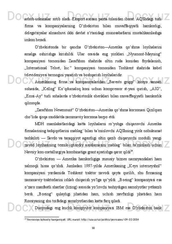 asbob-uskunalar  sotib oladi. Eksport asosan  paxta tolasidan iborat. AQShdagi  turli
firma   va   kompaniyalarning   O zbekiston   bilan   muvaffaqiyatli   hamkorligi,ʻ
delegatsiyalar   almashuvi   ikki   davlat   o rtasidagi   munosabatlarni   mustahkamlashga	
ʻ
imkon beradi.
O zbekistonda   bir   qancha   O zbekiston—Amerika   qo shma   loyihalarini	
ʻ ʻ ʻ
amalga   oshirishga   kirishildi.   Ular   orasida   eng   yiriklari   „Nyumont-Mayning“
kompaniyasi   tomonidan   Zarafshon   shahrida   oltin   ruda   konidan   foydalanish,
„International   Telset,   Inc.“   kompaniyasi   tomonidan   Toshkent   shahrida   kabel
televideniyesi tarmogini yaratish va boshqarish loyihalaridir.
Amerikaning   firma   va   kompaniyalaridan   „Barents   grupp“   kimyo   sanoati
sohasida,   „Kellog“   Ko qdumaloq   koni   uchun   kompressor   st-yasi   qurish,   „AIG“,	
ʻ
„Emsi-Ay“ turli sohalarda o zbekistonlik sheriklari  bilan muvaffaqiyatli hamkorlik	
ʻ
qilmoqda.
„Zarafshon Newmount“ O zbekiston—Amerika qo shma korxonasi Qizilqum	
ʻ ʻ
cho lida qisqa muddatda zamonaviy korxona barpo etdi.	
ʻ
MDH   mamlakatlaridagi   katta   loyihalarni   ro yobga   chiqaruvchi   Amerika	
ʻ
firmalarining tadqiqotlarini mablag  bilan ta minlovchi AQShning yirik nohukumat	
ʻ ʼ
tashkiloti   —   Savdo   va   taraqqiyot   agentligi   oltin   qazib   chiqaruvchi   modulli   yangi
zavod   loyihasining   texnik-iqtisodiy   asoslamasini   mablag   bilan   ta minlash   uchun	
ʻ ʼ
Navoiy kon-metallurgiya kombinatiga grant ajratishga qaror qildi 14
.
O zbekiston   —   Amerika   hamkorligiga   xususiy   biznes   namoyandalari   ham	
ʻ
salmoqli   hissa   qo shdi.   Jumladan   1997-yilda   Amerikaning   „Keys   interneyshnl“	
ʻ
kompaniyasi   yordamida   Toshkent   traktor   zavodi   qayta   qurilib,   shu   firmaning
zamonaviy traktorlarini ishlab chiqarish yo lga qo yildi. „Boeing“ kompaniyasi esa	
ʻ ʻ
o zaro manfaatli shartlar (lizing) asosida yo lovchi tashiydigan samolyotlar yetkazib	
ʻ ʻ
berdi.   „Boeing“   qulayligi   jihatidan   ham,   uchish   xavfsizligi   jihatidan   ham
Rossiyaning shu toifadagi samolyotlaridan katta farq qiladi.
Dunyodagi   eng   kuchli   kompyuter   kompaniyasi   IBM   esa   O zbekiston   bank	
ʻ
14
 Yevroosiyo Iqtisodiy hamjamiyati. URL manzil: http://uza.uz/uz/politics/yevroazes/-09- 02-2014
18 