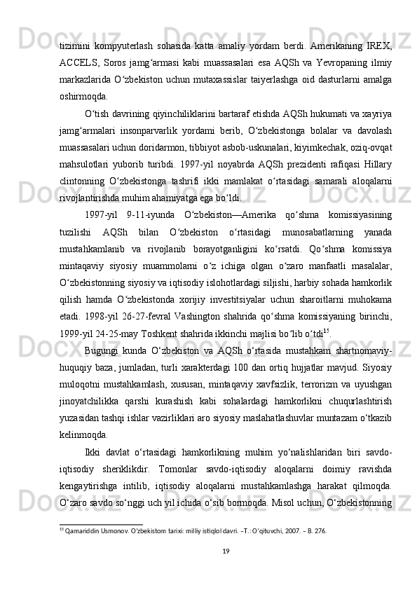 tizimini   kompyuterlash   sohasida   katta   amaliy   yordam   berdi.   Amerikaning   IREX,
ACCELS,   Soros   jamg armasi   kabi   muassasalari   esa   AQSh   va   Yevropaning   ilmiyʻ
markazlarida   O zbekiston   uchun   mutaxassislar   taiyerlashga   oid   dasturlarni   amalga	
ʻ
oshirmoqda.
O tish davrining qiyinchiliklarini bartaraf etishda AQSh hukumati va xayriya	
ʻ
jamg armalari   insonparvarlik   yordami   berib,   O zbekistonga   bolalar   va   davolash	
ʻ ʻ
muassasalari uchun doridarmon, tibbiyot asbob-uskunalari, kiyimkechak, oziq-ovqat
mahsulotlari   yuborib   turibdi.   1997-yil   noyabrda   AQSh   prezidenti   rafiqasi   Hillary
clintonning   O zbekistonga   tashrifi   ikki   mamlakat   o rtasidagi   samarali   aloqalarni	
ʻ ʻ
rivojlantirishda muhim ahamiyatga ega bo ldi.	
ʻ
1997-yil   9-11-iyunda   O zbekiston—Amerika   qo shma   komissiyasining	
ʻ ʻ
tuzilishi   AQSh   bilan   O zbekiston   o rtasidagi   munosabatlarning   yanada	
ʻ ʻ
mustahkamlanib   va   rivojlanib   borayotganligini   ko rsatdi.   Qo shma   komissiya	
ʻ ʻ
mintaqaviy   siyosiy   muammolarni   o z   ichiga   olgan   o zaro   manfaatli   masalalar,	
ʻ ʻ
O zbekistonning siyosiy va iqtisodiy islohotlardagi siljishi, harbiy sohada hamkorlik	
ʻ
qilish   hamda   O zbekistonda   xorijiy   investitsiyalar   uchun   sharoitlarni   muhokama	
ʻ
etadi.   1998-yil   26-27-fevral   Vashington   shahrida   qo shma   komissiyaning   birinchi,	
ʻ
1999-yil 24-25-may Toshkent shahrida ikkinchi majlisi bo lib o tdi	
ʻ ʻ 15
.
Bugungi   kunda   O‘zbekiston   va   AQSh   o‘rtasida   mustahkam   shartnomaviy-
huquqiy baza, jumladan, turli  xarakterdagi  100 dan ortiq hujjatlar  mavjud. Siyosiy
muloqotni   mustahkamlash,   xususan,   mintaqaviy   xavfsizlik,   terrorizm   va   uyushgan
jinoyatchilikka   qarshi   kurashish   kabi   sohalardagi   hamkorlikni   chuqurlashtirish
yuzasidan tashqi ishlar vazirliklari aro siyosiy maslahatlashuvlar muntazam o‘tkazib
kelinmoqda.
Ikki   davlat   o‘rtasidagi   hamkorlikning   muhim   yo‘nalishlaridan   biri   savdo-
iqtisodiy   sheriklikdir.   Tomonlar   savdo-iqtisodiy   aloqalarni   doimiy   ravishda
kengaytirishga   intilib,   iqtisodiy   aloqalarni   mustahkamlashga   harakat   qilmoqda.
O‘zaro savdo so‘nggi uch yil ichida o‘sib bormoqda. Misol uchun, O‘zbekistonning
15
 Qamariddin Usmonov. O’zbekistom tarixi: milliy istiqlol davri. –T.: O’qituvchi, 2007. – B. 276.
19 