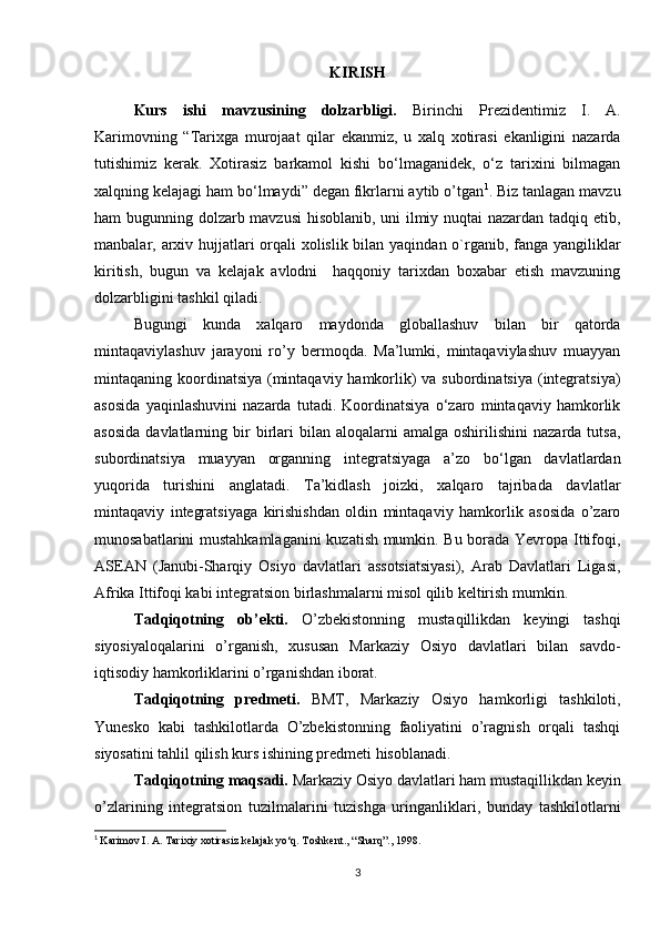 KIRISH
Kurs   ishi   mavzusining   dolzarbligi.   Birinchi   Prezidentimiz   I.   A.
Karimovning   “Tarixga   murojaat   qilar   ekanmiz,   u   xalq   xotirasi   ekanligini   nazarda
tutishimiz   kerak.   Xotirasiz   barkamol   kishi   bo‘lmaganidek,   o‘z   tarixini   bilmagan
xalqning kelajagi ham bo‘lmaydi” degan fikrlarni aytib o’tgan 1
. Biz tanlagan mavzu
ham bugunning dolzarb mavzusi  hisoblanib, uni ilmiy nuqtai nazardan tadqiq etib,
manbalar, arxiv hujjatlari orqali  xolislik bilan yaqindan o`rganib, fanga yangiliklar
kiritish,   bugun   va   kelajak   avlodni     haqqoniy   tarixdan   boxabar   etish   mavzuning
dolzarbligini tashkil qiladi.
Bugungi   kunda   xalqaro   maydonda   globallashuv   bilan   bir   qatorda
mintaqaviylashuv   jarayoni   ro’y   bermoqda.   Ma’lumki,   mintaqaviylashuv   muayyan
mintaqaning koordinatsiya (mintaqaviy hamkorlik)  va subordinatsiya (integratsiya)
asosida   yaqinlashuvini   nazarda   tutadi.   Koordinatsiya   o‘zaro   mintaqaviy   hamkorlik
asosida  davlatlarning  bir  birlari  bilan  aloqalarni  amalga   oshirilishini   nazarda  tutsa,
subordinatsiya   muayyan   organning   integratsiyaga   a’zo   bo‘lgan   davlatlardan
yuqorida   turishini   anglatadi.   Ta’kidlash   joizki,   xalqaro   tajribada   davlatlar
mintaqaviy   integratsiyaga   kirishishdan   oldin   mintaqaviy   hamkorlik   asosida   o’zaro
munosabatlarini mustahkamlaganini  kuzatish mumkin. Bu borada Yevropa Ittifoqi,
ASEAN   (Janubi-Sharqiy   Osiyo   davlatlari   assotsiatsiyasi),   Arab   Davlatlari   Ligasi,
Afrika Ittifoqi kabi integratsion birlashmalarni misol qilib keltirish mumkin.
Tadqiqotning   ob’ekti.   O’zbekistonning   mustaqillikdan   keyingi   tashqi
siyosiyaloqalarini   o’rganish,   xususan   Markaziy   Osiyo   davlatlari   bilan   savdo-
iqtisodiy hamkorliklarini o’rganishdan iborat.
Tadqiqotning   predmeti.   BMT,   Markaziy   Osiyo   hamkorligi   tashkiloti,
Yunesko   kabi   tashkilotlarda   O’zbekistonning   faoliyatini   o’ragnish   orqali   tashqi
siyosatini tahlil qilish kurs ishining predmeti hisoblanadi.
Tadqiqotning maqsadi.  Markaziy Osiyo davlatlari ham mustaqillikdan keyin
o’zlarining   integratsion   tuzilmalarini   tuzishga   uringanliklari,   bunday   tashkilotlarni
1
  Karimov I. A. Tarixiy xotirasiz kelajak yo‘q. Toshkent., “Sharq”., 1998.
3 