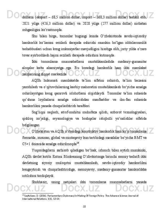 dollarni   (eksport   –   68,5   million   dollar,   import   –   368,3   million   dollar)   tashkil   etib,
2021   yilga   (426,3   million   dollar)   va   2020   yilga   (277   million   dollar)   nisbatan
oshganligini ko‘rsatmoqda.
Shu   bilan   birga,   tomonlar   bugungi   kunda   O‘zbekistonda   savdo-iqtisodiy
hamkorlik   ko‘lamini   sezilarli   darajada   oshirishi   mumkin   bo‘lgan   ishbilarmonlik
tashabbuslari uchun keng imkoniyatlar mavjudligini hisobga olib, joriy yilda o‘zaro
tovar ayirboshlash hajmi sezilarli darajada oshishini kutmoqda.
Ikki   tomonlama   munosabatlarni   mustahkamlashda   madaniy-gumanitar
aloqalar   katta   ahamiyatga   ega.   Bu   boradagi   hamkorlik   ham   ikki   mamlakat
xalqlarining diqqat markazida.
AQSh   hukumati   mamlakatda   ta’lim   sifatini   oshirish,   ta’lim   bazasini
yaxshilash va o‘qituvchilarning kasbiy mahoratini mustahkamlash bo‘yicha amalga
oshirilayotgan   keng   qamrovli   islohotlarni   olqishlaydi.   Tomonlar   ta’lim   sohasida
qo‘shma   loyihalarni   amalga   oshirishdan   manfaatdor   va   ilm-fan   sohasida
hamkorlikni yanada chuqurlashtirish tarafdori.
Sog‘liqni   saqlash,   atrof-muhitni   muhofaza   qilish,   axborot   texnologiyalari,
qishloq   xo‘jaligi,   seysmologiya   va   boshqalar   istiqbolli   yo‘nalishlar   sifatida
belgilangan.
O‘zbekiston va AQSh o‘rtasidagi konstruktiv hamkorlik ham ko‘p tomonlama
formatda, xususan, global va mintaqaviy kun tartibidagi masalalar bo‘yicha BMT va
C5+1 doirasida amalga oshirilmoqda 18
.
Yuqoridagilarni   sarhisob   qiladigan   bo‘lsak,   ishonch   bilan   aytish   mumkinki,
AQSh davlat kotibi Entoni Blinkenning O‘zbekistonga birinchi rasmiy tashrifi ikki
davlatning   siyosiy   muloqotni   mustahkamlash,   savdo-iqtisodiy   hamkorlikni
kengaytirish   va   chuqurlashtirishga,   sarmoyaviy,   madaniy-gumanitar   hamkorlikka
intilishini tasdiqlaydi.
Shubhasiz,   uning   natijalari   ikki   tomonlama   munosabatlarni   yanada
18
 Sayfullaev, D. (2016). Parliamentary Diplomacy In Making Of Foreign Policy.  The Advance Science Journal of 
International Relations, 1(1), 52-54.
22 