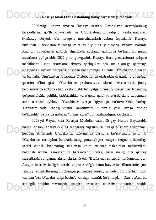 2.2 Rossiya bilan O’zbekistonning tashqi siyosatdagi faoliyati
2005-yilgi   inqiroz   davrida   Rossiya   dastlab   O zbekiston   rasmiylariningʻ
harakatlarini   qo llab-quvvatladi   va   O zbekistonning   xalqaro   yakkalanishidan	
ʻ ʻ
Markaziy   Osiyoda   o z   mavqeini   mustahkamlash   uchun   foydalandi.   Rossiya	
ʻ
hukumati   O zbekiston   so roviga   ko ra   2005-yilning   iyun   oyida   Ivanovo   shahrida	
ʻ ʻ ʻ
Andijon   voqealarida   ishtirok   etganlikda   ayblanib   qidiruvda   bo lgan   bir   guruh	
ʻ
shaxslarni   qo lga   oldi.   2006-yilning   avgustida   Rossiya   Bosh   prokuraturasi   xalqaro	
ʻ
tashkilotlar   ushbu   shaxslarni   siyosiy   qochqinlar   deb   tan   olganiga   qaramay,
Rossiyadan   siyosiy   boshpana   olishdan   bosh   tortgan   12   nafar   O zbekiston   fuqarosi	
ʻ
va  bir  nafar   Qirg iziston   fuqarosini  O zbekistonga   ekstraditsiya  qilish   to g risidagi	
ʻ ʻ ʻ ʻ
qarorini   e lon   qildi.   O‘zbekiston   prokuraturasi   ularni   “ekstremistik   jinoiy	
ʼ
hamjamiyatda ishtirok etish, ekstremistik faoliyatga ommaviy chaqiriqlar, terrorizm,
qo‘poruvchilik,   qotillik,   tartibsizliklar   va   o‘qotar   qurol   va   o‘q-dorilarni   noqonuniy
sotib   olishda”   aybladi.   O‘zbekiston   ularga   “qiynoqqa,   zo‘ravonlikka,   boshqa
shafqatsiz   yoki   qadr-qimmatni   kamsituvchi   muomala   yoki   jazoga   duchor
bo‘lmaslik” va ularga nisbatan “o‘lim jazosi” qo‘llanilmasligini kafolatladi.
2005-yil   9-iyun   kuni   Rossiya   Mudofaa   vaziri   Sergey   Ivanov   Bryusselda
bo lib   o tgan   Rossiya-NATO   Kengashi   yig ilishida   “xalqaro   islom   terrorizmi”	
ʻ ʻ ʻ
kuchlari   Andijonda   O zbekiston   hukumatiga   qarshilik   ko rsatganini   aytdi.   U	
ʻ ʻ
O‘zbekiston   rasmiylari   harakatlarining   qonuniyligini   xalqaro   tergov   o‘tkazishga
qarshi   chiqdi.   Ivanovning   so zlariga   ko ra,   xalqaro   tashkilotlar   tartibsizlikni	
ʻ ʻ
bostirish   uchun   rasmiylarning   harakatlarini   emas,   balki   uning   o zi   qanday	
ʻ
sharoitlarda bo lganini tekshirishi kerak edi: “Bizda juda ishonchli ma lumotlar bor:	
ʻ ʼ
Andijonda   sodir   bo lgan   barcha   voqealar   Afg oniston   hududidan   ilhomlantirilgan.	
ʻ ʻ
Islomiy tashkilotlarning qurollangan jangarilari guruhi, jumladan Tolibon ham uzoq
vaqtdan   beri   O zbekistonga   bostirib  kirishga   hozirlik   ko rmoqda...  Oxir   oqibat,   bu	
ʻ ʻ
strategik   muhim   mintaqada   xalqaro   terrorizm   tahdidini   to‘xtatish   haqida
24 