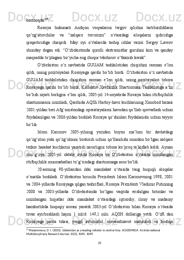 bormoqda” 19
.
Rossiya   hukumati   Andijon   voqealarini   tergov   qilishni   tartibsizliklarni
qo zg atuvchilar   va   “xalqaro   terrorizm”   o rtasidagi   aloqalarni   qidirishgaʻ ʻ ʻ
qisqartirishga   chaqirdi.   May   oyi   o‘rtalarida   tashqi   ishlar   vaziri   Sergey   Lavrov
shunday   degan   edi:   “O zbekistonda   qurolli   ekstremistlar   guruhini   kim   va   qanday	
ʻ
maqsadda to plagani bo yicha eng chuqur tekshiruv o tkazish kerak”.	
ʻ ʻ ʻ
O zbekiston   o z   navbatida   GUUAM   tashkilotidan   chiqishini   rasman   e lon	
ʻ ʻ ʼ
qildi,  uning  pozitsiyalari   Rossiyaga   qarshi   bo lib   bordi.   O zbekiston   o z   navbatida	
ʻ ʻ ʻ
GUUAM   tashkilotidan   chiqishini   rasman   e lon   qildi,   uning   pozitsiyalari   tobora
ʼ
Rossiyaga   qarshi   bo lib   bordi,   Kollektiv   Xavfsizlik   Shartnomasi   Tashkilotiga   a zo	
ʻ ʼ
bo lish niyati borligini e lon qildi, 2005-yil 14-noyabrda Rossiya bilan ittifoqchilik	
ʻ ʼ
shartnomasini imzoladi, Qarshida AQSh Harbiy-havo kuchlarining Xonobod bazasi
2001-yildan beri Afg onistondagi operatsiyalarni havodan qo llab-quvvatlash uchun	
ʻ ʻ
foydalanilgan va 2006-yildan boshlab Rossiya qo shinlari foydalanishi uchun tayyor	
ʻ
bo ldi.	
ʻ
Islom   Karimov   2005-yilning   yozidan   buyon   ma lum   bir   davlatdagi	
ʼ
qo zg olon yoki qo zg olonni bostirish uchun qo llanilishi mumkin bo lgan xalqaro	
ʻ ʻ ʻ ʻ ʻ ʻ
tezkor harakat kuchlarini yaratish zarurligini tobora ko proq ta kidlab keldi. Aynan	
ʻ ʼ
shu   g‘oya   2005-yil   oktabr   oyida   Rossiya   va   O‘zbekiston   o‘rtasida   imzolangan
ittifoqchilik munosabatlari to‘g‘risidagi shartnomaga asos bo‘ldi.
20-asrning   90-yillaridan   ikki   mamlakat   o rtasida   teng   huquqli   aloqalar	
ʻ
o rnatila   boshladi.   O zbekiston   birinchi   Prezidenti   Islom   Karimovning   1998,   2001	
ʻ ʻ
va 2004-yillarda Rossiyaga qilgan tashriflari, Rossiya Prezidenti Vladimir Putinning
2000   va   2003-yillarda   O zbekistonda   bo lgan   vaqtida   erishilgan   bitimlar   va	
ʻ ʻ
imzolangan   hujjatlar   ikki   mamlakat   o rtasidagi   iqtisodiy,   ilmiy   va   madaniy	
ʻ
hamkorlikda   huquqiy   asosni   yaratdi.2003-yil   O zbekiston   bilan   Rossiya   o rtasida	
ʻ ʻ
tovar   ayirboshlash   hajmi   1   mlrd.   149,1   mln.   AQSH   dollariga   yetdi.   O zR   dan	
ʻ
Rossiyaga   paxta   tolasi,   yengil   avtomobil,   mevasabzavot   mahsuloti   va   boshqa
19
 Madaminova, D. I. (2021). Uzbekistan as a leading initiator in central Asia.  ACADEMICIA: An International 
Multidisciplinary Research Journal, 11(3), 1045- 1049.
25 