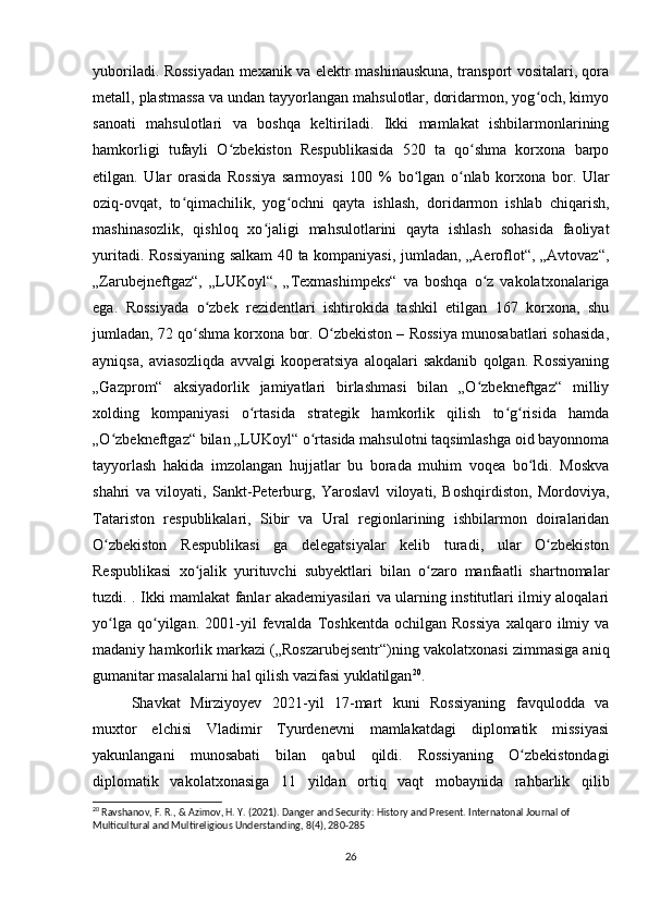 yuboriladi. Rossiyadan mexanik va elektr mashinauskuna, transport vositalari, qora
metall, plastmassa va undan tayyorlangan mahsulotlar, doridarmon, yog och, kimyoʻ
sanoati   mahsulotlari   va   boshqa   keltiriladi.   Ikki   mamlakat   ishbilarmonlarining
hamkorligi   tufayli   O zbekiston   Respublikasida   520   ta   qo shma   korxona   barpo	
ʻ ʻ
etilgan.   Ular   orasida   Rossiya   sarmoyasi   100   %   bo lgan   o nlab   korxona   bor.   Ular	
ʻ ʻ
oziq-ovqat,   to qimachilik,   yog ochni   qayta   ishlash,   doridarmon   ishlab   chiqarish,	
ʻ ʻ
mashinasozlik,   qishloq   xo jaligi   mahsulotlarini   qayta   ishlash   sohasida   faoliyat	
ʻ
yuritadi. Rossiyaning salkam 40 ta kompaniyasi, jumladan, „Aeroflot“, „Avtovaz“,
„Zarubejneftgaz“,   „LUKoyl“,   „Texmashimpeks“   va   boshqa   o z   vakolatxonalariga	
ʻ
ega.   Rossiyada   o zbek   rezidentlari   ishtirokida   tashkil   etilgan   167   korxona,   shu	
ʻ
jumladan, 72 qo shma korxona bor. O zbekiston – Rossiya munosabatlari sohasida,	
ʻ ʻ
ayniqsa,   aviasozliqda   avvalgi   kooperatsiya   aloqalari   sakdanib   qolgan.   Rossiyaning
„Gazprom“   aksiyadorlik   jamiyatlari   birlashmasi   bilan   „O zbekneftgaz“   milliy	
ʻ
xolding   kompaniyasi   o rtasida   strategik   hamkorlik   qilish   to g risida   hamda	
ʻ ʻ ʻ
„O zbekneftgaz“ bilan „LUKoyl“ o rtasida mahsulotni taqsimlashga oid bayonnoma	
ʻ ʻ
tayyorlash   hakida   imzolangan   hujjatlar   bu   borada   muhim   voqea   bo ldi.   Moskva	
ʻ
shahri   va   viloyati,   Sankt-Peterburg,   Yaroslavl   viloyati,   Boshqirdiston,   Mordoviya,
Tatariston   respublikalari,   Sibir   va   Ural   regionlarining   ishbilarmon   doiralaridan
O zbekiston   Respublikasi   ga   delegatsiyalar   kelib   turadi,   ular   O zbekiston	
ʻ ʻ
Respublikasi   xo jalik   yurituvchi   subyektlari   bilan   o zaro   manfaatli   shartnomalar	
ʻ ʻ
tuzdi. . Ikki mamlakat fanlar akademiyasilari va ularning institutlari ilmiy aloqalari
yo lga   qo yilgan.   2001-yil   fevralda   Toshkentda   ochilgan   Rossiya   xalqaro   ilmiy   va	
ʻ ʻ
madaniy hamkorlik markazi („Roszarubejsentr“)ning vakolatxonasi zimmasiga aniq
gumanitar masalalarni hal qilish vazifasi yuklatilgan 20
.
Shavkat   Mirziyoyev   2021-yil   17-mart   kuni   Rossiyaning   favqulodda   va
muxtor   elchisi   Vladimir   Tyurdenevni   mamlakatdagi   diplomatik   missiyasi
yakunlangani   munosabati   bilan   qabul   qildi.   Rossiyaning   O zbekistondagi	
ʻ
diplomatik   vakolatxonasiga   11   yildan   ortiq   vaqt   mobaynida   rahbarlik   qilib
20
 Ravshanov, F. R., & Azimov, H. Y. (2021). Danger and Security: History and Present. Internatonal Journal of 
Multicultural and Multireligious Understanding, 8(4), 280-285
26 