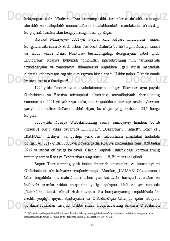 kelayotgan   elchi   Vladimir   Tyurdenevning   ikki   tomonlama   do stlik,   strategikʻ
sheriklik   va   ittifoqchilik   munosabatlarini   mustahkamlash,   mamlakatlar   o rtasidagi	
ʻ
ko p qirrali hamkorlikni kengaytirishga hissa qo shgan.	
ʻ ʻ
Shavkat   Mirziyoyev   2021-yil   5-aprel   kuni   xalqaro   „Innoprom“   sanoat
ko rgazmasida ishtirok etish uchun Toshkent shahrida bo lib turgan Rossiya sanoat
ʻ ʻ
va   savdo   vaziri   Denis   Manturov   boshchiligidagi   delegasiyani   qabul   qildi.
„Innoprom“   Rossiya   hukumati   tomonidan   iqtisodiyotning   turli   tarmoqlarida
texnologiyalar   va   zamonaviy   ishlanmalarni   birgalikda   ilgari   surish   maqsadida
o tkazib kelinayotgan eng yirik ko rgazma hisoblanadi. Ushbu tadbir O zbekistonda
ʻ ʻ ʻ
birinchi marta o tkazilgan	
ʻ 21
.
1992-yilda   Toshkentda   o z   vakolatxonasini   ochgan   Tatariston   ayni   paytda	
ʻ
O zbekiston   va   Rossiya   mintaqalari   o rtasidagi   muvaffaqiyatli   sheriklikning	
ʻ ʻ
namunasidir.   2021-yil   yakuniga   ko ra,   ikki   respublika   o rtasidagi   savdo   aylanmasi	
ʻ ʻ
qariyb   200   million   dollarni   tashkil   etgan,   bu   o tgan   yilga   nisbatan   23,5   foizga	
ʻ
ko pdir.	
ʻ
2022-yilda   Rossiya   O zbekistonning   asosiy   sarmoyaviy   hamkori   bo lib	
ʻ ʻ
qoladi[3].   Ko p   yillar   davomida   „LUKOIL“,   „Gazprom“,   „Tatneft“,   „chet   el“,	
ʻ
„KAMAZ“,   „Bilayn“   va   boshqa   yirik   rus   futbolchilari   mamlakat   hududida
bo lgan[4]. 2019-yildan 2022-yil noyabrigacha Rossiya korxonalari soni 1828 tadan	
ʻ
2919   ta   sanoat   ob’ektiga   ko paydi.   Chet   el   kapitali   ishtirokidagi   korxonalarning	
ʻ
umumiy sonida Rossiya Federatsiyasining ulushi −19,3% ni tashkil qiladi.
Bugun   Tataristonning   yirik   ishlab   chiqarish   korxonalari   va   kompaniyalari
O zbekistonda o z faoliyatini rivojlantirmoqda. Masalan, „KAMAZ“ O zavtosanoat	
ʻ ʻ ʻ
bilan   birgalikda   o z   mahsulotlari   uchun   yuk   tashuvchi   transport   vositalari   va	
ʻ
butlovchi   qismlar   ishlab   chiqarishni   yo lga   qo ygan.   Neft   va   gaz   sohasida	
ʻ ʻ
„Tatneft“ni   alohida   e tirof   etish   mumkin.   Bu   kompaniyaning   respublikada   bir	
ʼ
nechta   yoqilg i   quyish   stantsiyalari   va   O zbekneftgaz   bilan   bir   qator   istiqbolli	
ʻ ʻ
qo shma   loyihalari   mavjud.   Ushbu   ishlab   chiqarishlarning   barchasi   O zbekiston	
ʻ ʻ
21
 . O’zbekiston Respublikasi Prezidenti Shavkat Mirziyoevning Markaziy Osiyo davlatlari rahbarlarining maslahat 
uchrashuvidagi nutqi. // “Xalq so’zi” gazetasi, 2018 yil 16 mart, № 52 (7010).
27 