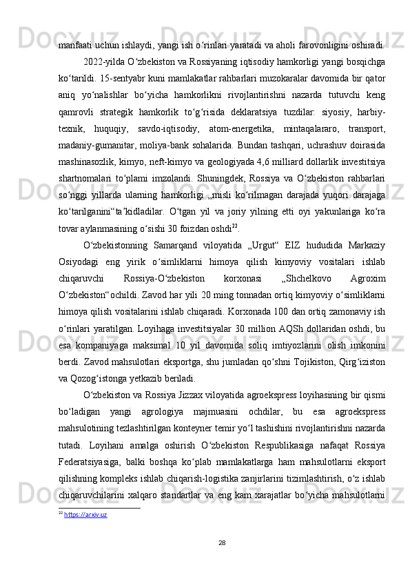 manfaati uchun ishlaydi, yangi ish o rinlari yaratadi va aholi farovonligini oshiradi.ʻ
2022-yilda O zbekiston va Rossiyaning iqtisodiy hamkorligi yangi bosqichga	
ʻ
ko tarildi. 15-sentyabr kuni mamlakatlar rahbarlari muzokaralar davomida bir qator	
ʻ
aniq   yo nalishlar   bo yicha   hamkorlikni   rivojlantirishni   nazarda   tutuvchi   keng	
ʻ ʻ
qamrovli   strategik   hamkorlik   to g risida   deklaratsiya   tuzdilar:   siyosiy,   harbiy-	
ʻ ʻ
texnik,   huquqiy,   savdo-iqtisodiy,   atom-energetika,   mintaqalararo,   transport,
madaniy-gumanitar, moliya-bank sohalarida. Bundan  tashqari, uchrashuv  doirasida
mashinasozlik, kimyo, neft-kimyo va geologiyada 4,6 milliard dollarlik investitsiya
shartnomalari   to plami   imzolandi.   Shuningdek,   Rossiya   va   O zbekiston   rahbarlari	
ʻ ʻ
so nggi   yillarda   ularning   hamkorligi   „misli   ko rilmagan   darajada   yuqori   darajaga	
ʻ ʻ
ko tarilganini“ta kidladilar.   O tgan   yil   va   joriy   yilning   etti   oyi   yakunlariga   ko ra
ʻ ʼ ʻ ʻ
tovar aylanmasining o sishi 30 foizdan oshdi	
ʻ 22
.
O zbekistonning   Samarqand   viloyatida   „Urgut“   EIZ   hududida   Markaziy	
ʻ
Osiyodagi   eng   yirik   o simliklarni   himoya   qilish   kimyoviy   vositalari   ishlab	
ʻ
chiqaruvchi   Rossiya-O zbekiston   korxonasi   „Shchelkovo   Agroxim	
ʻ
O zbekiston“ochildi. Zavod har yili 20 ming tonnadan ortiq kimyoviy o simliklarni	
ʻ ʻ
himoya qilish vositalarini ishlab chiqaradi. Korxonada 100 dan ortiq zamonaviy ish
o rinlari  yaratilgan. Loyihaga investitsiyalar  30 million AQSh dollaridan oshdi, bu
ʻ
esa   kompaniyaga   maksimal   10   yil   davomida   soliq   imtiyozlarini   olish   imkonini
berdi. Zavod mahsulotlari eksportga, shu jumladan qo shni Tojikiston, Qirg iziston	
ʻ ʻ
va Qozog istonga yetkazib beriladi.	
ʻ
O zbekiston va Rossiya Jizzax viloyatida agroekspress loyihasining bir qismi
ʻ
bo ladigan   yangi   agrologiya   majmuasini   ochdilar,   bu   esa   agroekspress	
ʻ
mahsulotining tezlashtirilgan konteyner temir yo l tashishini rivojlantirishni nazarda	
ʻ
tutadi.   Loyihani   amalga   oshirish   O zbekiston   Respublikasiga   nafaqat   Rossiya	
ʻ
Federatsiyasiga,   balki   boshqa   ko plab   mamlakatlarga   ham   mahsulotlarni   eksport	
ʻ
qilishning kompleks ishlab chiqarish-logistika zanjirlarini tizimlashtirish, o z ishlab	
ʻ
chiqaruvchilarini   xalqaro   standartlar   va   eng   kam   xarajatlar   bo yicha   mahsulotlarni	
ʻ
22
  https://arxiv.uz
28 