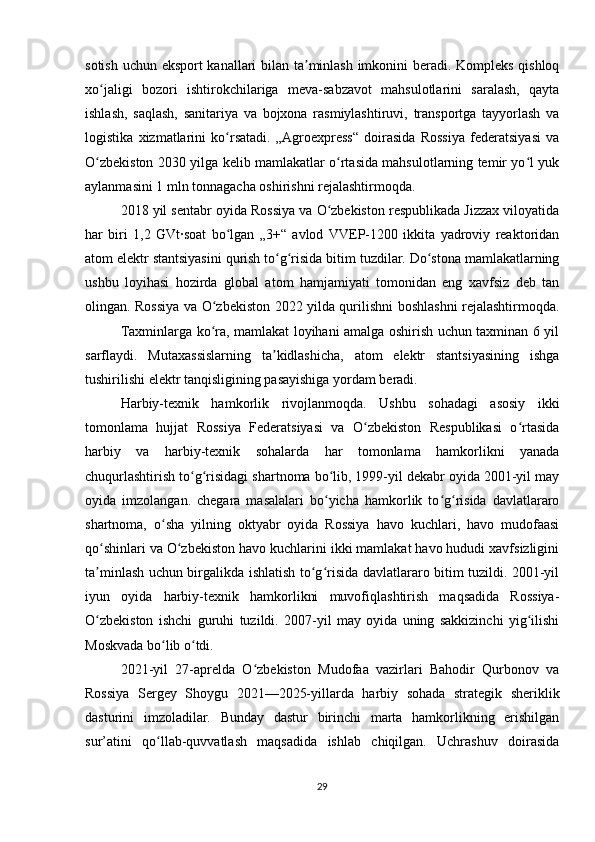 sotish uchun eksport kanallari bilan ta minlash imkonini beradi. Kompleks qishloqʼ
xo jaligi   bozori   ishtirokchilariga   meva-sabzavot   mahsulotlarini   saralash,   qayta	
ʻ
ishlash,   saqlash,   sanitariya   va   bojxona   rasmiylashtiruvi,   transportga   tayyorlash   va
logistika   xizmatlarini   ko rsatadi.   „Agroexpress“   doirasida   Rossiya   federatsiyasi   va	
ʻ
O zbekiston 2030 yilga kelib mamlakatlar o rtasida mahsulotlarning temir yo l yuk	
ʻ ʻ ʻ
aylanmasini 1 mln tonnagacha oshirishni rejalashtirmoqda.
2018 yil sentabr oyida Rossiya va O zbekiston respublikada Jizzax viloyatida	
ʻ
har   biri   1,2   GVt·soat   bo lgan   „3+“   avlod   VVEP-1200   ikkita   yadroviy   reaktoridan	
ʻ
atom elektr stantsiyasini qurish to g risida bitim tuzdilar. Do stona mamlakatlarning	
ʻ ʻ ʻ
ushbu   loyihasi   hozirda   global   atom   hamjamiyati   tomonidan   eng   xavfsiz   deb   tan
olingan. Rossiya va O zbekiston 2022 yilda qurilishni boshlashni rejalashtirmoqda.	
ʻ
Taxminlarga ko ra, mamlakat loyihani amalga oshirish uchun taxminan 6 yil
ʻ
sarflaydi.   Mutaxassislarning   ta kidlashicha,   atom   elektr   stantsiyasining   ishga	
ʼ
tushirilishi elektr tanqisligining pasayishiga yordam beradi.
Harbiy-texnik   hamkorlik   rivojlanmoqda.   Ushbu   sohadagi   asosiy   ikki
tomonlama   hujjat   Rossiya   Federatsiyasi   va   O zbekiston   Respublikasi   o rtasida	
ʻ ʻ
harbiy   va   harbiy-texnik   sohalarda   har   tomonlama   hamkorlikni   yanada
chuqurlashtirish to g risidagi shartnoma bo lib, 1999-yil dekabr oyida 2001-yil may	
ʻ ʻ ʻ
oyida   imzolangan.   chegara   masalalari   bo yicha   hamkorlik   to g risida   davlatlararo	
ʻ ʻ ʻ
shartnoma,   o sha   yilning   oktyabr   oyida   Rossiya   havo   kuchlari,   havo   mudofaasi	
ʻ
qo shinlari va O zbekiston havo kuchlarini ikki mamlakat havo hududi xavfsizligini	
ʻ ʻ
ta minlash uchun birgalikda ishlatish to g risida davlatlararo bitim tuzildi. 2001-yil
ʼ ʻ ʻ
iyun   oyida   harbiy-texnik   hamkorlikni   muvofiqlashtirish   maqsadida   Rossiya-
O zbekiston   ishchi   guruhi   tuzildi.   2007-yil   may   oyida   uning   sakkizinchi   yig ilishi
ʻ ʻ
Moskvada bo lib o tdi.	
ʻ ʻ
2021-yil   27-aprelda   O zbekiston   Mudofaa   vazirlari   Bahodir   Qurbonov   va	
ʻ
Rossiya   Sergey   Shoygu   2021—2025-yillarda   harbiy   sohada   strategik   sheriklik
dasturini   imzoladilar.   Bunday   dastur   birinchi   marta   hamkorlikning   erishilgan
sur’atini   qo llab-quvvatlash   maqsadida   ishlab   chiqilgan.   Uchrashuv   doirasida	
ʻ
29 