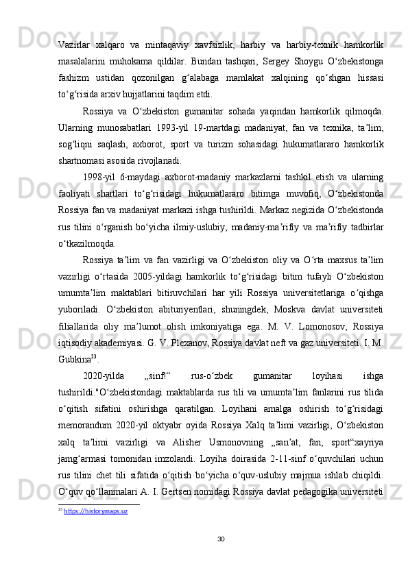 Vazirlar   xalqaro   va   mintaqaviy   xavfsizlik,   harbiy   va   harbiy-texnik   hamkorlik
masalalarini   muhokama   qildilar.   Bundan   tashqari,   Sergey   Shoygu   O zbekistongaʻ
fashizm   ustidan   qozonilgan   g alabaga   mamlakat   xalqining   qo shgan   hissasi	
ʻ ʻ
to g risida arxiv hujjatlarini taqdim etdi.	
ʻ ʻ
Rossiya   va   O zbekiston   gumanitar   sohada   yaqindan   hamkorlik   qilmoqda.	
ʻ
Ularning   munosabatlari   1993-yil   19-martdagi   madaniyat,   fan   va   texnika,   ta lim,	
ʼ
sog liqni   saqlash,   axborot,   sport   va   turizm   sohasidagi   hukumatlararo   hamkorlik	
ʻ
shartnomasi asosida rivojlanadi.
1998-yil   6-maydagi   axborot-madaniy   markazlarni   tashkil   etish   va   ularning
faoliyati   shartlari   to g risidagi   hukumatlararo   bitimga   muvofiq,   O zbekistonda	
ʻ ʻ ʻ
Rossiya fan va madaniyat markazi ishga tushirildi. Markaz negizida O zbekistonda	
ʻ
rus   tilini   o rganish   bo yicha   ilmiy-uslubiy,   madaniy-ma rifiy   va   ma rifiy   tadbirlar	
ʻ ʻ ʼ ʼ
o tkazilmoqda.	
ʻ
Rossiya   ta lim   va   fan   vazirligi   va   O zbekiston   oliy   va   O rta   maxsus   ta lim	
ʼ ʻ ʻ ʼ
vazirligi   o rtasida   2005-yildagi   hamkorlik   to g risidagi   bitim   tufayli   O zbekiston	
ʻ ʻ ʻ ʻ
umumta lim   maktablari   bitiruvchilari   har   yili   Rossiya   universitetlariga   o qishga	
ʼ ʻ
yuboriladi.   O zbekiston   abituriyentlari,   shuningdek,   Moskva   davlat   universiteti	
ʻ
filiallarida   oliy   ma lumot   olish   imkoniyatiga   ega.   M.   V.   Lomonosov,   Rossiya	
ʼ
iqtisodiy akademiyasi. G. V. Plexanov, Rossiya davlat neft va gaz universiteti. I. M.
Gubkina 23
.
2020-yilda   „sinf!“   rus-o zbek   gumanitar   loyihasi   ishga	
ʻ
tushirildi."O zbekistondagi   maktablarda   rus   tili   va   umumta lim   fanlarini   rus   tilida	
ʻ ʼ
o qitish   sifatini   oshirishga   qaratilgan.   Loyihani   amalga   oshirish   to g risidagi	
ʻ ʻ ʻ
memorandum   2020-yil   oktyabr   oyida   Rossiya   Xalq   ta limi   vazirligi,   O zbekiston	
ʼ ʻ
xalq   ta limi   vazirligi   va   Alisher   Usmonovning   „san at,   fan,   sport“xayriya	
ʼ ʼ
jamg armasi   tomonidan   imzolandi.   Loyiha   doirasida   2-11-sinf   o quvchilari   uchun	
ʻ ʻ
rus   tilini   chet   tili   sifatida   o qitish   bo yicha   o quv-uslubiy   majmua   ishlab   chiqildi.	
ʻ ʻ ʻ
O quv qo llanmalari A. I. Gertsen nomidagi Rossiya davlat pedagogika universiteti	
ʻ ʻ
23
  https://historymaps.uz
30