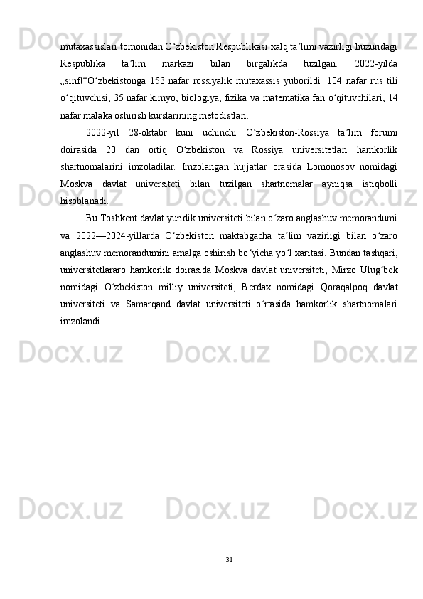 mutaxassislari tomonidan O zbekiston Respublikasi xalq ta limi vazirligi huzuridagiʻ ʼ
Respublika   ta lim   markazi   bilan   birgalikda   tuzilgan.   2022-yilda	
ʼ
„sinf!“O zbekistonga   153   nafar   rossiyalik   mutaxassis   yuborildi:   104   nafar   rus   tili	
ʻ
o qituvchisi, 35 nafar kimyo, biologiya, fizika va matematika fan o qituvchilari, 14	
ʻ ʻ
nafar malaka oshirish kurslarining metodistlari.
2022-yil   28-oktabr   kuni   uchinchi   O zbekiston-Rossiya   ta lim   forumi	
ʻ ʼ
doirasida   20   dan   ortiq   O zbekiston   va   Rossiya   universitetlari   hamkorlik	
ʻ
shartnomalarini   imzoladilar.   Imzolangan   hujjatlar   orasida   Lomonosov   nomidagi
Moskva   davlat   universiteti   bilan   tuzilgan   shartnomalar   ayniqsa   istiqbolli
hisoblanadi.
Bu Toshkent davlat yuridik universiteti bilan o zaro anglashuv memorandumi	
ʻ
va   2022—2024-yillarda   O zbekiston   maktabgacha   ta lim   vazirligi   bilan   o zaro	
ʻ ʼ ʻ
anglashuv memorandumini amalga oshirish bo yicha yo l xaritasi. Bundan tashqari,	
ʻ ʻ
universitetlararo   hamkorlik   doirasida   Moskva   davlat   universiteti,   Mirzo   Ulug bek	
ʻ
nomidagi   O zbekiston   milliy   universiteti,   Berdax   nomidagi   Qoraqalpoq   davlat	
ʻ
universiteti   va   Samarqand   davlat   universiteti   o rtasida   hamkorlik   shartnomalari	
ʻ
imzolandi.
31 