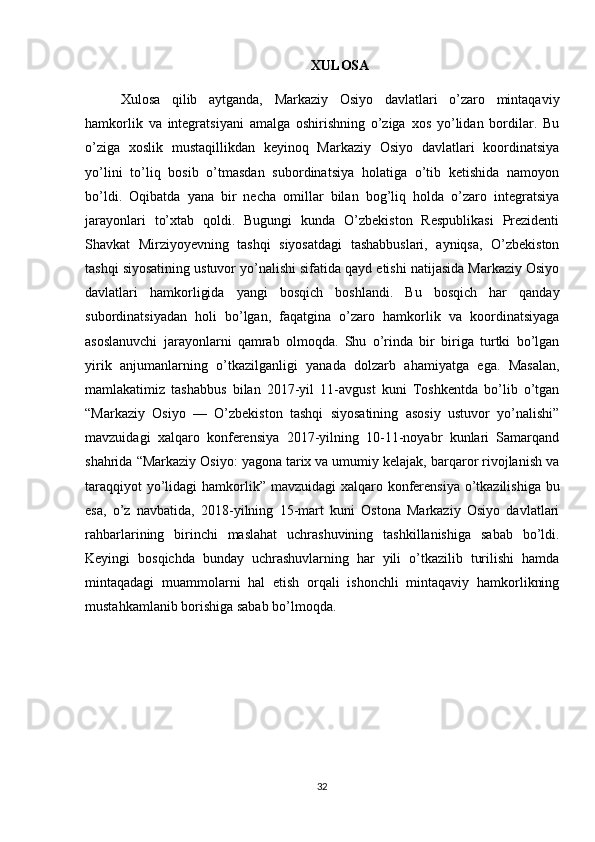 XULOSA
Xulosa   qilib   aytganda,   Markaziy   Osiyo   davlatlari   o’zaro   mintaqaviy
hamkorlik   va   integratsiyani   amalga   oshirishning   o’ziga   xos   yo’lidan   bordilar.   Bu
o’ziga   xoslik   mustaqillikdan   keyinoq   Markaziy   Osiyo   davlatlari   koordinatsiya
yo’lini   to’liq   bosib   o’tmasdan   subordinatsiya   holatiga   o’tib   ketishida   namoyon
bo’ldi.   Oqibatda   yana   bir   necha   omillar   bilan   bog’liq   holda   o’zaro   integratsiya
jarayonlari   to’xtab   qoldi.   Bugungi   kunda   O’zbekiston   Respublikasi   Prezidenti
Shavkat   Mirziyoyevning   tashqi   siyosatdagi   tashabbuslari,   ayniqsa,   O’zbekiston
tashqi siyosatining ustuvor yo’nalishi sifatida qayd etishi natijasida Markaziy Osiyo
davlatlari   hamkorligida   yangi   bosqich   boshlandi.   Bu   bosqich   har   qanday
subordinatsiyadan   holi   bo’lgan,   faqatgina   o’zaro   hamkorlik   va   koordinatsiyaga
asoslanuvchi   jarayonlarni   qamrab   olmoqda.   Shu   o’rinda   bir   biriga   turtki   bo’lgan
yirik   anjumanlarning   o’tkazilganligi   yanada   dolzarb   ahamiyatga   ega.   Masalan,
mamlakatimiz   tashabbus   bilan   2017-yil   11-avgust   kuni   Toshkentda   bo’lib   o’tgan
“Markaziy   Osiyo   —   O’zbekiston   tashqi   siyosatining   asosiy   ustuvor   yo’nalishi”
mavzuidagi   xalqaro   konferensiya   2017-yilning   10-11-noyabr   kunlari   Samarqand
shahrida “Markaziy Osiyo: yagona tarix va umumiy kelajak, barqaror rivojlanish va
taraqqiyot  yo’lidagi  hamkorlik” mavzuidagi  xalqaro konferensiya o’tkazilishiga bu
esa,   o’z   navbatida,   2018-yilning   15-mart   kuni   Ostona   Markaziy   Osiyo   davlatlari
rahbarlarining   birinchi   maslahat   uchrashuvining   tashkillanishiga   sabab   bo’ldi.
Keyingi   bosqichda   bunday   uchrashuvlarning   har   yili   o’tkazilib   turilishi   hamda
mintaqadagi   muammolarni   hal   etish   orqali   ishonchli   mintaqaviy   hamkorlikning
mustahkamlanib borishiga sabab bo’lmoqda.
32 