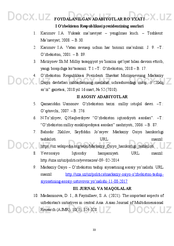 FOYDALANILGAN ADABIYOTLAR RO`YXATI
I O’zbekiston Respublikasi prezidentining asarlari
1. Karimov   I.A.   Yuksak   ma’naviyat   –   yengilmas   kuch.   –   Toshkent:
Ma’naviyat, 2008. – B.30.
2. Karimov   I.A.   Vatan   ravnaqi   uchun   har   birimiz   ma’sulmiz.   J.   9.   –T.:
O’zbekiston, 2001. – B. 89.
3. Mirziyoev Sh.M. Milliy taraqqiyot yo limizni qat iyat bilan davom ettirib,ʼ ʼ
yangi bosqichga ko‘taramiz.  T.1 –T.: O‘zbekiston, 2018 – B. 17.
4. O’zbekiston   Respublikasi   Prezidenti   Shavkat   Mirziyoevning   Markaziy
Osiyo   davlatlari   rahbarlarining   maslahat   uchrashuvidagi   nutqi.   //   “Xalq
so’zi” gazetasi, 2018 yil 16 mart, № 52 (7010).
II ASOSIY ADABIYOTLAR
5. Qamariddin   Usmonov.   O’zbekistom   tarixi:   milliy   istiqlol   davri.   –T.:
O’qituvchi, 2007. – B. 276.
6. N.To’xliyev,   Q.Haqberdiyev   “O’zbekiston   iqtisodiyoti   asoslari”.   –T.:
“O’zbekiston milliy ensiklopediyasi asoslari” nashriyoti, 2006. – B. 87. 
7. Bahodir   Xalilov,   Sayfiddin   Jo’rayev.   Markaziy   Osiyo   hamkorligi
tashkiloti.   URL   manzil:
https://uz.wikipedia.org/wiki/Markaziy_Osiyo_hamkorligi_tashkiloti 
8. Yevroosiyo   Iqtisodiy   hamjamiyati.   URL   manzil:
http://uza.uz/uz/politics/yevroazes/-09- 02-2014 
9. Markaziy Osiyo – O’zbekiston tashqi siyosatining asosiy yo’nalishi. URL
manzil:   http://uza.uz/uz/politics/markaziy-osiyo-o‘zbekiston-tashqi-
siyosatining-asosiy-ustuvovor yo‘nalishi-11-08-2017
III. JURNAL VA MAQOLALAR
10. Madaminova, D. I., & Fayzullaev, S. A. (2021). The important aspects of
uzbekistan's initiatives in central Asia. Asian Journal of Multidimensional
Research (AJMR), 10(3), 324-328.
33 