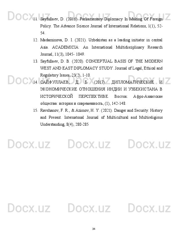 11. Sayfullaev,   D.   (2016).   Parliamentary   Diplomacy   In   Making   Of   Foreign
Policy. The Advance Science Journal of International Relations, 1(1), 52-
54. 
12. Madaminova,   D.   I.   (2021).   Uzbekistan   as   a   leading   initiator   in   central
Asia.   ACADEMICIA:   An   International   Multidisciplinary   Research
Journal, 11(3), 1045- 1049. 
13. Sayfullaev,   D.   B.   (2020).   CONCEPTUAL   BASIS   OF   THE   MODERN
WEST AND EAST DIPLOMACY STUDY. Journal of Legal, Ethical and
Regulatory Issues, 23(2), 1-10. 
14. САЙФУЛЛАЕВ,   Д.   Б.   (2017).   ДИПЛОМАТИЧЕСКИЕ   И
ЭКОНОМИЧЕСКИЕ   ОТНОШЕНИЯ   ИНДИИ   И   УЗБЕКИСТАНА   В
ИСТОРИЧЕСКОЙ   ПЕРСПЕКТИВЕ.   Восток.   Афро-Азиатские
общества: история и современность, (1), 142-148. 
15. Ravshanov, F. R., & Azimov, H. Y. (2021). Danger and Security: History
and   Present.   Internatonal   Journal   of   Multicultural   and   Multireligious
Understanding, 8(4), 280-285
34 