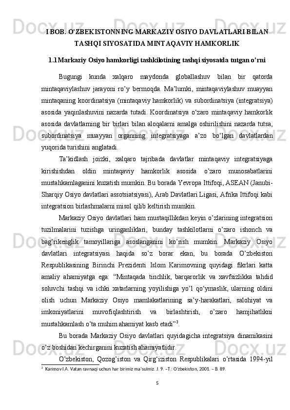 I BOB. O’ZBEKISTONNING MARKAZIY OSIYO DAVLATLARI BILAN
TASHQI SIYOSATIDA MINTAQAVIY HAMKORLIK
1.1 Markaziy Osiyo hamkorligi tashkilotining tashqi siyosatda tutgan o’rni
Bugungi   kunda   xalqaro   maydonda   globallashuv   bilan   bir   qatorda
mintaqaviylashuv   jarayoni   ro’y   bermoqda.   Ma’lumki,   mintaqaviylashuv   muayyan
mintaqaning koordinatsiya (mintaqaviy hamkorlik)  va subordinatsiya (integratsiya)
asosida   yaqinlashuvini   nazarda   tutadi.   Koordinatsiya   o‘zaro   mintaqaviy   hamkorlik
asosida  davlatlarning  bir  birlari  bilan  aloqalarni  amalga   oshirilishini   nazarda  tutsa,
subordinatsiya   muayyan   organning   integratsiyaga   a’zo   bo‘lgan   davlatlardan
yuqorida turishini anglatadi. 
Ta’kidlash   joizki,   xalqaro   tajribada   davlatlar   mintaqaviy   integratsiyaga
kirishishdan   oldin   mintaqaviy   hamkorlik   asosida   o’zaro   munosabatlarini
mustahkamlaganini kuzatish mumkin. Bu borada Yevropa Ittifoqi, ASEAN (Janubi-
Sharqiy Osiyo davlatlari assotsiatsiyasi), Arab Davlatlari Ligasi, Afrika Ittifoqi kabi
integratsion birlashmalarni misol qilib keltirish mumkin.
Markaziy Osiyo davlatlari ham mustaqillikdan keyin o’zlarining integratsion
tuzilmalarini   tuzishga   uringanliklari,   bunday   tashkilotlarni   o’zaro   ishonch   va
bag’rikenglik   tamoyillariga   asoslanganini   ko’rish   mumkin.   Markaziy   Osiyo
davlatlari   integratsiyasi   haqida   so’z   borar   ekan,   bu   borada   O’zbekiston
Respublikasining   Birinchi   Prezidenti   Islom   Karimovning   quyidagi   fikrlari   katta
amaliy   ahamiyatga   ega:   “Mintaqada   tinchlik,   barqarorlik   va   xavfsizlikka   tahdid
soluvchi   tashqi   va   ichki   xatarlarning   yoyilishiga   yo’l   qo‘ymaslik,   ularning   oldini
olish   uchun   Markaziy   Osiyo   mamlakatlarining   sa’y-harakatlari,   salohiyat   va
imkoniyatlarini   muvofiqlashtirish   va   birlashtirish,   o’zaro   hamjihatlikni
mustahkamlash o’ta muhim ahamiyat kasb etadi” 2
. 
Bu   borada   Markaziy   Osiyo   davlatlari   quyidagicha   integratsiya   dinamikasini
o’z boshidan kechirganini kuzatish ahamiyatlidir.
O’zbekiston,   Qozog’iston   va   Qirg‘iziston   Respublikalari   o’rtasida   1994-yil
2
  Karimov I.A. Vatan ravnaqi uchun har birimiz ma’sulmiz. J. 9. –T.: O’zbekiston, 2001. – B. 89.
5 