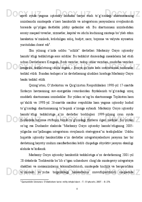 aprel   oyida   yagona   iqtisodiy   hududni   barpo   etish   to’g’risidagi   shartnomaning
imzolanishi   mintaqada   o’zaro   hamkorlik   va   integratsion   jarayonlarni   rivojlantirish
borasida   qo’yilgan   dastlabki   jiddiy   qadamlar   edi.   Bu   shartnomani   imzolashdan
asosiy maqsad tovarlar, xizmatlar, kapital va ishchi kuchining mintaqa bo’ylab erkin
harakatini ta’minlash, kelishilgan soliq, budjet, narx, bojxona va valyuta siyosatini
yuritishdan iborat edi 3
. 
Shu   yilning   o’zida   ushbu   “uchlik”   davlatlari   Markaziy   Osiyo   iqtisodiy
hamdo’stligi tashkilotiga asos soldilar. Bu tashkilot doirasidagi masalalarni hal etish
uchun Davlatlararo Kengash, Bosh vazirlar, tashqi ishlar vazirlari, mudofaa vazirlari
kengashi, tashkilotning ishchi organi – Ijroiya qo’mita kabi institutsional tuzilmalar
tashkil etildi.  Bundan tashqari a’zo davlatlarning ulushlari hisobiga Markaziy Osiyo
banki tashkil etildi. 
Qozog’iston,   O’zbekiston   va   Qirg‘iziston   Respublikalari   1998-yil   17-martda
Sirdaryo   havzasining   suv-energatika   resurslaridan   foydalanish   to’g’risidagi   uzoq
muddatli shartnomani imzoladilar. Bir yildan so’ng bu shartnomaga Tojikiston ham
qo’shildi   va   1998-yil   26-martda   mazkur   respublika   ham   yagona   iqtisodiy   hudud
to’g’risidagi   shartnomaning   to’laqonli   a’zosiga   aylandi.   Markaziy   Osiyo   iqtisodiy
hamdo’stligi   tashkilotiga   a’zo   davlatlar   boshliqlari   1999-yilning   iyun   oyida
Bishkekda  bojxona ittifoqini  tuzish  to’g’risidagi  fikrlarni  ilgari  surdilar. Bir  yildan
so’ng   esa   Dushanbe   shahrida   “Markaziy   Osiyo   iqtisodiy   hamdo’stligining   2005-
yilgacha   mo’ljallangan   integratsion   rivojlanish   strategiyasi”ni   tasdiqladilar.   Ushbu
hujjatda   iqtisodiy   hamkorlikka   a’zo   davlatlar   integratsiyalashuvi   jarayoni   har   bir
davlatning hayotiy muhim manfaatlaridan kelib chiqadiga obyektiv jarayon ekanligi
alohida ta’kidlandi. 
Markaziy  Osiyo   iqtisodiy  hamkorlik  tashkilotiga   a’zo  davlatlarning  2001-yil
28-dekabrda Toshkentda bo’lib o’tgan uchrashuvi chog’ida mintaqaviy integratsiya
shakllari   va   mexanizmlarini   takomillashtirish,   mintaqada   tinchlik   va   barqarorlikni
ta’minlash   bo’yicha   birgalikdagi   harakatlarini   muvofiqlashtirish   maqsadida
3
 Qamariddin Usmonov. O’zbekistom tarixi: milliy istiqlol davri. –T.: O’qituvchi, 2007. – B. 276.
6 