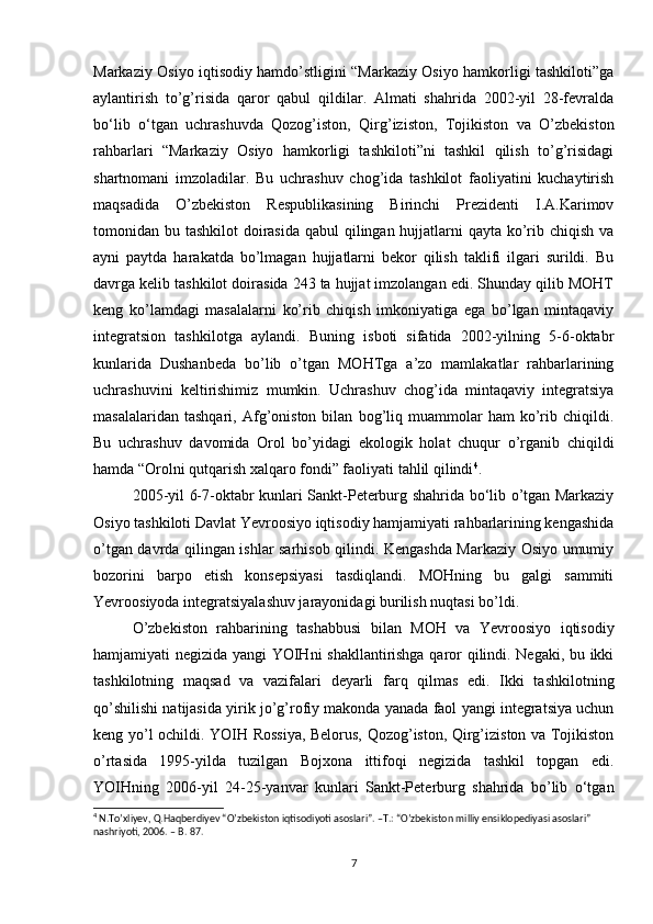 Markaziy Osiyo iqtisodiy hamdo’stligini “Markaziy Osiyo hamkorligi tashkiloti”ga
aylantirish   to’g’risida   qaror   qabul   qildilar.   Almati   shahrida   2002-yil   28-fevralda
bo‘lib   o‘tgan   uchrashuvda   Qozog’iston,   Qirg’iziston,   Tojikiston   va   O’zbekiston
rahbarlari   “Markaziy   Osiyo   hamkorligi   tashkiloti”ni   tashkil   qilish   to’g’risidagi
shartnomani   imzoladilar.   Bu   uchrashuv   chog’ida   tashkilot   faoliyatini   kuchaytirish
maqsadida   O’zbekiston   Respublikasining   Birinchi   Prezidenti   I.A.Karimov
tomonidan bu tashkilot  doirasida qabul  qilingan hujjatlarni qayta ko’rib chiqish va
ayni   paytda   harakatda   bo’lmagan   hujjatlarni   bekor   qilish   taklifi   ilgari   surildi.   Bu
davrga kelib tashkilot doirasida 243 ta hujjat imzolangan edi. Shunday qilib MOHT
keng   ko’lamdagi   masalalarni   ko’rib   chiqish   imkoniyatiga   ega   bo’lgan   mintaqaviy
integratsion   tashkilotga   aylandi.   Buning   isboti   sifatida   2002-yilning   5-6-oktabr
kunlarida   Dushanbeda   bo’lib   o’tgan   MOHTga   a’zo   mamlakatlar   rahbarlarining
uchrashuvini   keltirishimiz   mumkin.   Uchrashuv   chog’ida   mintaqaviy   integratsiya
masalalaridan   tashqari,   Afg’oniston   bilan   bog’liq   muammolar   ham   ko’rib   chiqildi.
Bu   uchrashuv   davomida   Orol   bo’yidagi   ekologik   holat   chuqur   o’rganib   chiqildi
hamda “Orolni qutqarish xalqaro fondi” faoliyati tahlil qilindi 4
. 
2005-yil 6-7-oktabr kunlari Sankt-Peterburg shahrida bo‘lib o’tgan Markaziy
Osiyo tashkiloti Davlat Yevroosiyo iqtisodiy hamjamiyati rahbarlarining kengashida
o’tgan davrda qilingan ishlar sarhisob qilindi. Kengashda Markaziy Osiyo umumiy
bozorini   barpo   etish   konsepsiyasi   tasdiqlandi.   MOHning   bu   galgi   sammiti
Yevroosiyoda integratsiyalashuv jarayonidagi burilish nuqtasi bo’ldi. 
O’zbekiston   rahbarining   tashabbusi   bilan   MOH   va   Yevroosiyo   iqtisodiy
hamjamiyati negizida yangi YOIHni shakllantirishga qaror qilindi. Negaki, bu ikki
tashkilotning   maqsad   va   vazifalari   deyarli   farq   qilmas   edi.   Ikki   tashkilotning
qo’shilishi natijasida yirik jo’g’rofiy makonda yanada faol yangi integratsiya uchun
keng yo’l ochildi. YOIH Rossiya, Belorus, Qozog’iston, Qirg’iziston va Tojikiston
o’rtasida   1995-yilda   tuzilgan   Bojxona   ittifoqi   negizida   tashkil   topgan   edi.
YOIHning   2006-yil   24-25-yanvar   kunlari   Sankt-Peterburg   shahrida   bo’lib   o‘tgan
4
 N.To’xliyev, Q.Haqberdiyev “O’zbekiston iqtisodiyoti asoslari”. –T.: “O’zbekiston milliy ensiklopediyasi asoslari” 
nashriyoti, 2006. – B. 87.
7 