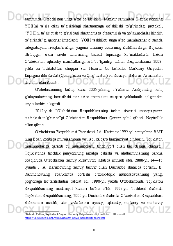 sammitida   O’zbekiston   unga   a’zo   bo’lib   kirdi.   Mazkur   sammitda   O‘zbekistonning
YOIHni   ta’sis   etish   to’g’risidagi   shartnomaga   qo’shilishi   to’g’risidagi   protokol,
“YOIHni ta’sis etish to’g’risidagi shartnomaga o’zgartirish va qo’shimchalar kiritish
to’g’risida”gi  qarorlar imzolandi. YOIH tashkiloti unga a’zo mamlakatlar o’rtasida
integratsiyani   rivojlantirishga,   yagona   umumiy   bozorning   shakllanishiga,   Bojxona
ittifoqiga,   erkin   savdo   zonasining   tashkil   topishiga   ko’maklashadi.   Lekin
O’zbekiston   iqtisodiy   manfaatlariga   zid   bo’lganligi   uchun   Respublikamiz   2008-
yilda   bu   tashkilotdan   chiqqan   edi.   Hozirda   bu   tashkilot   Markaziy   Osiyodan
faqatgina ikki davlat (Qozog’iston va Qirg’iziston) va Rossiya, Belorus, Armaniston
davlatlaridan iborat 5
. 
O‘zbekistonning   tashqi   kursi   2005-yilning   o‘rtalarida   Andijondagi   xalq
g‘alayonlarining   bostirilishi   natijasida   mamlakat   xalqaro   yakkalanib   qolganidan
keyin keskin o‘zgardi.
2012-yilda   “O‘zbekiston   Respublikasining   tashqi   siyosati   konsepsiyasini
tasdiqlash to‘g‘risida”gi O‘zbekiston Respublikasi  Qonuni qabul qilindi. Neytrallik
e lon qilindi.ʼ
O zbekiston Respublikasi Prezidenti I.A. Karimov 1992-yil sentyabrda BMT	
ʻ
ning Bosh kotibiga murojaatnoma yo llab, xalqaro hamjamiyat e tiborini Tojikiston	
ʻ ʼ
muammolariga   qaratib   bu   muammolarni   tinch   yo l   bilan   hal   etishga   chaqirdi.	
ʻ
Tojikistonda   tinchlik   jarayonining   amalga   oshishi   va   ahdlashuvlarning   barcha
bosqichida   O zbekiston   rasmiy   kuzatuvchi   sifatida   ishtirok   etdi.   2000-yil   14—15	
ʻ
iyunda   I.   A.   Karimovning   rasmiy   tashrif   bilan   Dushanbe   shahrida   bo lishi,   E.	
ʻ
Rahmonovning   Toshkentda   bo lishi   o zbek-tojik   munosabatlarining   yangi	
ʻ ʻ
pog onaga   ko tarilishidan   dalolat   edi.   1998-yil   yozda   O zbekistonda   Tojikiston	
ʻ ʻ ʻ
Respublikasining   madaniyat   kunlari   bo lib   o tdi.   1995-yil   Toshkent   shahrida	
ʻ ʻ
Tojikiston Respublikasining, 2000-yil Dushanbe shahrida O zbekiston Respublikasi	
ʻ
elchixonasi   ochilib,   ular   davlatlararo   siyosiy,   iqtisodiy,   madaniy   va   ma naviy	
ʼ
5
 Bahodir Xalilov, Sayfiddin Jo’rayev. Markaziy Osiyo hamkorligi tashkiloti. URL manzil: 
https://uz.wikipedia.org/wiki/Markaziy_Osiyo_hamkorligi_tashkiloti
8