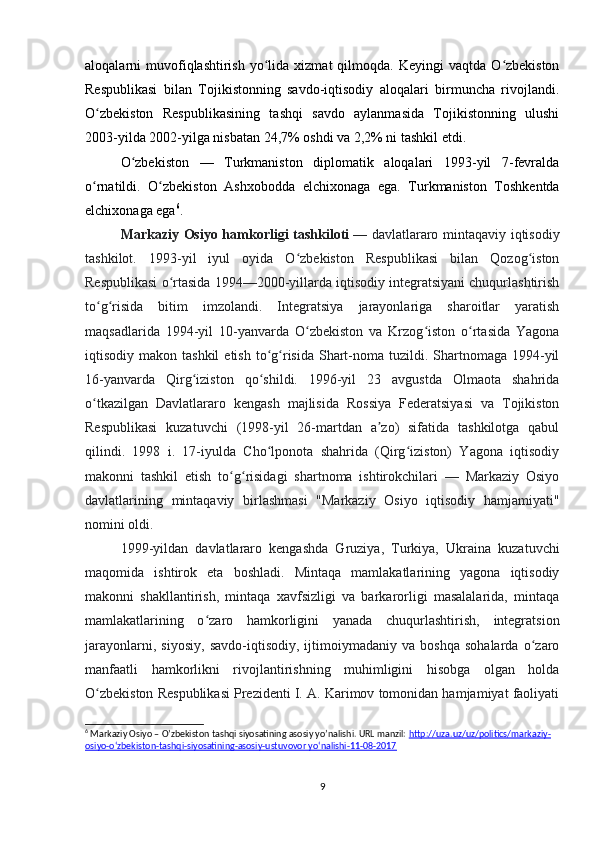 aloqalarni   muvofiqlashtirish  yo lida  xizmat  qilmoqda.  Keyingi  vaqtda  O zbekistonʻ ʻ
Respublikasi   bilan   Tojikistonning   savdo-iqtisodiy   aloqalari   birmuncha   rivojlandi.
O zbekiston   Respublikasining   tashqi   savdo   aylanmasida   Tojikistonning   ulushi	
ʻ
2003-yilda 2002-yilga nisbatan 24,7% oshdi va 2,2% ni tashkil etdi.
O zbekiston   —   Turkmaniston   diplomatik   aloqalari   1993-yil   7-fevralda	
ʻ
o rnatildi.   O zbekiston   Ashxobodda   elchixonaga   ega.   Turkmaniston   Toshkentda	
ʻ ʻ
elchixonaga ega 6
.
Markaziy Osiyo hamkorligi tashkiloti   — davlatlararo mintaqaviy iqtisodiy
tashkilot.   1993-yil   iyul   oyida   O zbekiston   Respublikasi   bilan   Qozog iston	
ʻ ʻ
Respublikasi o rtasida 1994—2000-yillarda iqtisodiy integratsiyani chuqurlashtirish	
ʻ
to g risida   bitim   imzolandi.   Integratsiya   jarayonlariga   sharoitlar   yaratish	
ʻ ʻ
maqsadlarida   1994-yil   10-yanvarda   O zbekiston   va   Krzog iston   o rtasida   Yagona	
ʻ ʻ ʻ
iqtisodiy makon  tashkil   etish  to g risida  Shart-noma tuzildi.  Shartnomaga  1994-yil	
ʻ ʻ
16-yanvarda   Qirg iziston   qo shildi.   1996-yil   23   avgustda   Olmaota   shahrida	
ʻ ʻ
o tkazilgan   Davlatlararo   kengash   majlisida   Rossiya   Federatsiyasi   va   Tojikiston	
ʻ
Respublikasi   kuzatuvchi   (1998-yil   26-martdan   a zo)   sifatida   tashkilotga   qabul	
ʼ
qilindi.   1998   i.   17-iyulda   Cho lponota   shahrida   (Qirg iziston)   Yagona   iqtisodiy	
ʻ ʻ
makonni   tashkil   etish   to g risidagi   shartnoma   ishtirokchilari   —   Markaziy   Osiyo	
ʻ ʻ
davlatlarining   mintaqaviy   birlashmasi   "Markaziy   Osiyo   iqtisodiy   hamjamiyati"
nomini oldi. 
1999-yildan   davlatlararo   kengashda   Gruziya,   Turkiya,   Ukraina   kuzatuvchi
maqomida   ishtirok   eta   boshladi.   Mintaqa   mamlakatlarining   yagona   iqtisodiy
makonni   shakllantirish,   mintaqa   xavfsizligi   va   barkarorligi   masalalarida,   mintaqa
mamlakatlarining   o zaro   hamkorligini   yanada   chuqurlashtirish,   integratsion	
ʻ
jarayonlarni,   siyosiy,   savdo-iqtisodiy,   ijtimoiymadaniy   va   boshqa   sohalarda   o zaro	
ʻ
manfaatli   hamkorlikni   rivojlantirishning   muhimligini   hisobga   olgan   holda
O zbekiston Respublikasi Prezidenti I. A. Karimov tomonidan hamjamiyat faoliyati	
ʻ
6
 Markaziy Osiyo – O’zbekiston tashqi siyosatining asosiy yo’nalishi. URL manzil:  http://uza.uz/uz/politics/markaziy-
osiyo-o‘zbekiston-tashqi-siyosatining-asosiy-ustuvovor yo‘nalishi-11-08-2017
9 