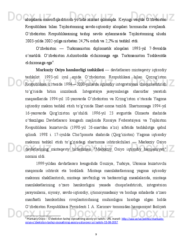 aloqalarni   muvofiqlashtirish  yo lida  xizmat  qilmoqda.  Keyingi  vaqtda  O zbekistonʻ ʻ
Respublikasi   bilan   Tojikistonning   savdo-iqtisodiy   aloqalari   birmuncha   rivojlandi.
O zbekiston   Respublikasining   tashqi   savdo   aylanmasida   Tojikistonning   ulushi	
ʻ
2003-yilda 2002-yilga nisbatan 24,7% oshdi va 2,2% ni tashkil etdi.
O zbekiston   —   Turkmaniston   diplomatik   aloqalari   1993-yil   7-fevralda	
ʻ
o rnatildi.   O zbekiston   Ashxobodda   elchixonaga   ega.   Turkmaniston   Toshkentda	
ʻ ʻ
elchixonaga ega 6
.
Markaziy Osiyo hamkorligi tashkiloti   — davlatlararo mintaqaviy iqtisodiy
tashkilot.   1993-yil   iyul   oyida   O zbekiston   Respublikasi   bilan   Qozog iston	
ʻ ʻ
Respublikasi o rtasida 1994—2000-yillarda iqtisodiy integratsiyani chuqurlashtirish	
ʻ
to g risida   bitim   imzolandi.   Integratsiya   jarayonlariga   sharoitlar   yaratish	
ʻ ʻ
maqsadlarida   1994-yil   10-yanvarda   O zbekiston   va   Krzog iston   o rtasida   Yagona	
ʻ ʻ ʻ
iqtisodiy makon  tashkil   etish  to g risida  Shart-noma tuzildi.  Shartnomaga  1994-yil	
ʻ ʻ
16-yanvarda   Qirg iziston   qo shildi.   1996-yil   23   avgustda   Olmaota   shahrida	
ʻ ʻ
o tkazilgan   Davlatlararo   kengash   majlisida   Rossiya   Federatsiyasi   va   Tojikiston	
ʻ
Respublikasi   kuzatuvchi   (1998-yil   26-martdan   a zo)   sifatida   tashkilotga   qabul	
ʼ
qilindi.   1998   i.   17-iyulda   Cho lponota   shahrida   (Qirg iziston)   Yagona   iqtisodiy	
ʻ ʻ
makonni   tashkil   etish   to g risidagi   shartnoma   ishtirokchilari   —   Markaziy   Osiyo	
ʻ ʻ
davlatlarining   mintaqaviy   birlashmasi   "Markaziy   Osiyo   iqtisodiy   hamjamiyati"
nomini oldi. 
1999-yildan   davlatlararo   kengashda   Gruziya,   Turkiya,   Ukraina   kuzatuvchi
maqomida   ishtirok   eta   boshladi.   Mintaqa   mamlakatlarining   yagona   iqtisodiy
makonni   shakllantirish,   mintaqa   xavfsizligi   va   barkarorligi   masalalarida,   mintaqa
mamlakatlarining   o zaro   hamkorligini   yanada   chuqurlashtirish,   integratsion	
ʻ
jarayonlarni,   siyosiy,   savdo-iqtisodiy,   ijtimoiymadaniy   va   boshqa   sohalarda   o zaro	
ʻ
manfaatli   hamkorlikni   rivojlantirishning   muhimligini   hisobga   olgan   holda
O zbekiston Respublikasi Prezidenti I. A. Karimov tomonidan hamjamiyat faoliyati	
ʻ
6
 Markaziy Osiyo – O’zbekiston tashqi siyosatining asosiy yo’nalishi. URL manzil:  http://uza.uz/uz/politics/markaziy-
osiyo-o‘zbekiston-tashqi-siyosatining-asosiy-ustuvovor yo‘nalishi-11-08-2017
9