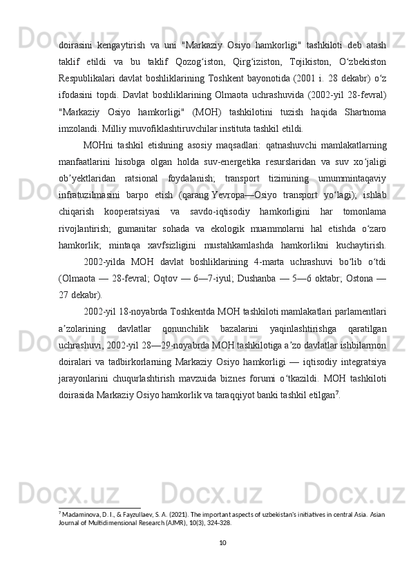 doirasini   kengaytirish   va   uni   "Markaziy   Osiyo   hamkorligi"   tashkiloti   deb   atash
taklif   etildi   va   bu   taklif   Qozog iston,   Qirg iziston,   Tojikiston,   O zbekistonʻ ʻ ʻ
Respublikalari  davlat   boshliklarining  Toshkent   bayonotida  (2001  i.  28  dekabr)   o z	
ʻ
ifodasini   topdi.   Davlat   boshliklarining   Olmaota   uchrashuvida   (2002-yil   28-fevral)
"Markaziy   Osiyo   hamkorligi"   (MOH)   tashkilotini   tuzish   haqida   Shartnoma
imzolandi. Milliy muvofiklashtiruvchilar instituta tashkil etildi.
MOHni   tashkil   etishning   asosiy   maqsadlari:   qatnashuvchi   mamlakatlarning
manfaatlarini   hisobga   olgan   holda   suv-energetika   resurslaridan   va   suv   xo jaligi	
ʻ
ob yektlaridan   ratsional   foydalanish;   transport   tizimining   umummintaqaviy	
ʼ
infratuzilmasini   barpo   etish   (qarang   Yevropa—Osiyo   transport   yo lagi);   ishlab	
ʻ
chiqarish   kooperatsiyasi   va   savdo-iqtisodiy   hamkorligini   har   tomonlama
rivojlantirish;   gumanitar   sohada   va   ekologik   muammolarni   hal   etishda   o zaro	
ʻ
hamkorlik;   mintaqa   xavfsizligini   mustahkamlashda   hamkorlikni   kuchaytirish.
2002-yilda   MOH   davlat   boshliklarining   4-marta   uchrashuvi   bo lib   o tdi	
ʻ ʻ
(Olmaota  — 28-fevral;  Oqtov — 6—7-iyul;  Dushanba  — 5—6 oktabr;  Ostona  —
27 dekabr).
2002-yil 18-noyabrda Toshkentda MOH tashkiloti mamlakatlari parlamentlari
a zolarining   davlatlar   qonunchilik   bazalarini   yaqinlashtirishga   qaratilgan	
ʼ
uchrashuvi, 2002-yil 28—29-noyabrda MOH tashkilotiga a zo davlatlar ishbilarmon	
ʼ
doiralari   va   tadbirkorlarning   Markaziy   Osiyo   hamkorligi   —   iqtisodiy   integratsiya
jarayonlarini   chuqurlashtirish   mavzuida   biznes   forumi   o tkazildi.   MOH   tashkiloti
ʻ
doirasida Markaziy Osiyo hamkorlik va taraqqiyot banki tashkil etilgan 7
.
7
 Madaminova, D. I., & Fayzullaev, S. A. (2021). The important aspects of uzbekistan's initiatives in central Asia.  Asian 
Journal of Multidimensional Research (AJMR), 10(3), 324-328.
10 