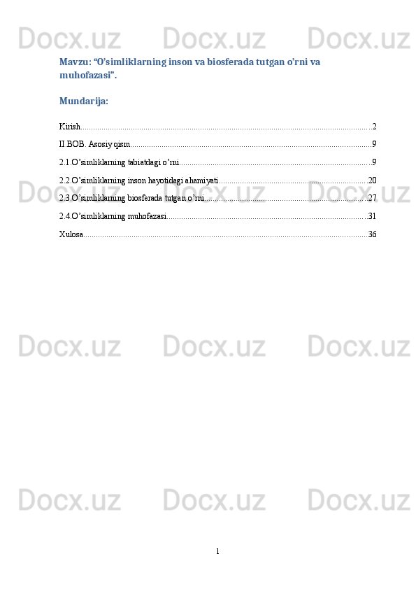 Mavzu: “O’simliklarning inson va biosferada tutgan o’rni va 
muhofazasi”.
Mundarija:
Kirish ........................................................................................................................................... 2
II.BOB. Asosiy qism ................................................................................................................... 9
2.1.O’simliklarning tabiatdagi o’rni ............................................................................................ 9
2.2.O’simliklarning inson hayotidagi ahamiyati ....................................................................... 20
2.3.O’simliklarning biosferada tutgan o’rni .............................................................................. 27
2.4.O’simliklarning muhofazasi ................................................................................................ 31
Xulosa ....................................................................................................................................... 36
1 
