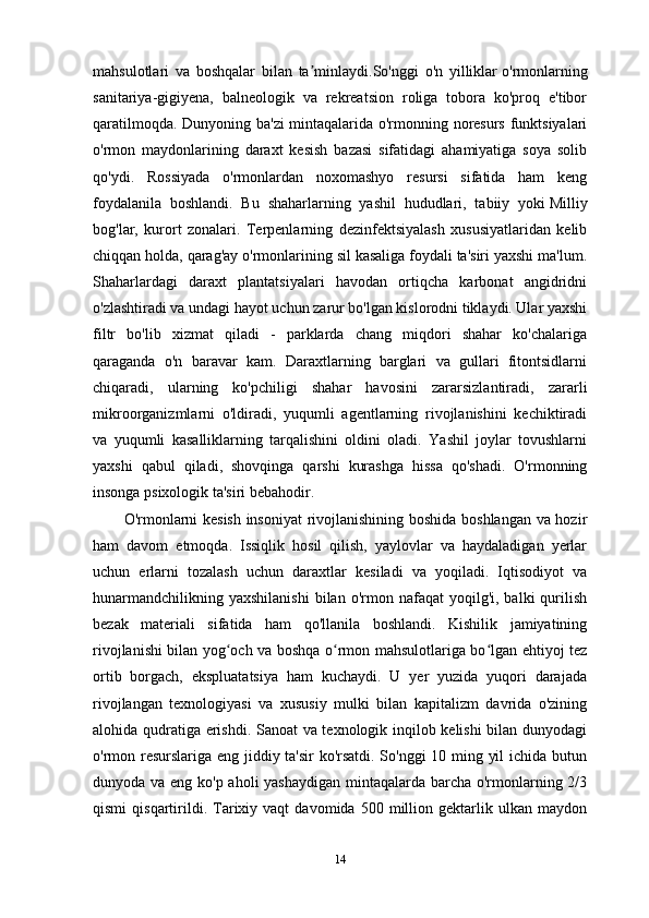 mahsulotlari   va   boshqalar   bilan   ta minlaydi.So'nggi   o'n   yilliklarʼ   o'rmonlarning
sanitariya-gigiyena,   balneologik   va   rekreatsion   roliga   tobora   ko'proq   e'tibor
qaratilmoqda. Dunyoning ba'zi mintaqalarida o'rmonning noresurs funktsiyalari
o'rmon   maydonlarining   daraxt   kesish   bazasi   sifatidagi   ahamiyatiga   soya   solib
qo'ydi.   Rossiyada   o'rmonlardan   noxomashyo   resursi   sifatida   ham   keng
foydalanila   boshlandi.   Bu   shaharlarning   yashil   hududlari,   tabiiy   yoki   Milliy
bog'lar,   kurort   zonalari.   Terpenlarning   dezinfektsiyalash   xususiyatlaridan   kelib
chiqqan holda, qarag'ay o'rmonlarining sil kasaliga foydali ta'siri yaxshi ma'lum.
Shaharlardagi   daraxt   plantatsiyalari   havodan   ortiqcha   karbonat   angidridni
o'zlashtiradi va undagi hayot uchun zarur bo'lgan kislorodni tiklaydi. Ular yaxshi
filtr   bo'lib   xizmat   qiladi   -   parklarda   chang   miqdori   shahar   ko'chalariga
qaraganda   o'n   baravar   kam.   Daraxtlarning   barglari   va   gullari   fitontsidlarni
chiqaradi,   ularning   ko'pchiligi   shahar   havosini   zararsizlantiradi,   zararli
mikroorganizmlarni   o'ldiradi,   yuqumli   agentlarning   rivojlanishini   kechiktiradi
va   yuqumli   kasalliklarning   tarqalishini   oldini   oladi.   Yashil   joylar   tovushlarni
yaxshi   qabul   qiladi,   shovqinga   qarshi   kurashga   hissa   qo'shadi.   O'rmonning
insonga psixologik ta'siri bebahodir.
O'rmonlarni kesish insoniyat  rivojlanishining boshida boshlangan va hozir
ham   davom   etmoqda.   Issiqlik   hosil   qilish,   yaylovlar   va   haydaladigan   yerlar
uchun   erlarni   tozalash   uchun   daraxtlar   kesiladi   va   yoqiladi.   Iqtisodiyot   va
hunarmandchilikning  yaxshilanishi  bilan  o'rmon  nafaqat  yoqilg'i,  balki  qurilish
bezak   materiali   sifatida   ham   qo'llanila   boshlandi.   Kishilik   jamiyatining
rivojlanishi bilan yog och va boshqa o rmon mahsulotlariga bo lgan ehtiyoj tez	
ʻ ʻ ʻ
ortib   borgach,   ekspluatatsiya   ham   kuchaydi.   U   yer   yuzida   yuqori   darajada
rivojlangan   texnologiyasi   va   xususiy   mulki   bilan   kapitalizm   davrida   o'zining
alohida qudratiga erishdi. Sanoat va texnologik inqilob kelishi bilan dunyodagi
o'rmon resurslariga eng jiddiy ta'sir ko'rsatdi. So'nggi 10 ming yil ichida butun
dunyoda va eng ko'p aholi yashaydigan mintaqalarda barcha o'rmonlarning 2/3
qismi   qisqartirildi.  Tarixiy   vaqt   davomida  500   million   gektarlik   ulkan   maydon
14