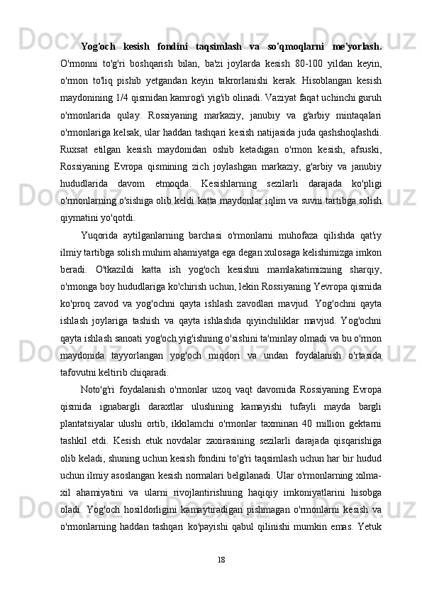 Yog'och   kesish   fondini   taqsimlash   va   so'qmoqlarni   me'yorlash.
O'rmonni   to'g'ri   boshqarish   bilan,   ba'zi   joylarda   kesish   80-100   yildan   keyin,
o'rmon   to'liq   pishib   yetgandan   keyin   takrorlanishi   kerak.   Hisoblangan   kesish
maydonining 1/4 qismidan kamrog'i yig'ib olinadi. Vaziyat faqat uchinchi guruh
o'rmonlarida   qulay.   Rossiyaning   markaziy,   janubiy   va   g'arbiy   mintaqalari
o'rmonlariga kelsak, ular haddan tashqari kesish natijasida juda qashshoqlashdi.
Ruxsat   etilgan   kesish   maydonidan   oshib   ketadigan   o'rmon   kesish,   afsuski,
Rossiyaning   Evropa   qismining   zich   joylashgan   markaziy,   g'arbiy   va   janubiy
hududlarida   davom   etmoqda.   Kesishlarning   sezilarli   darajada   ko'pligi
o'rmonlarning o'sishiga olib keldi  katta maydonlar  iqlim va suvni tartibga solish
qiymatini yo'qotdi.
Yuqorida   aytilganlarning   barchasi   o'rmonlarni   muhofaza   qilishda   qat'iy
ilmiy tartibga solish muhim ahamiyatga ega degan xulosaga kelishimizga imkon
beradi.   O'tkazildi   katta   ish   yog'och   kesishni   mamlakatimizning   sharqiy,
o'rmonga boy hududlariga ko'chirish uchun, lekin Rossiyaning Yevropa qismida
ko'proq   zavod   va   yog'ochni   qayta   ishlash   zavodlari   mavjud.   Yog'ochni   qayta
ishlash   joylariga   tashish   va   qayta   ishlashda   qiyinchiliklar   mavjud.   Yog'ochni
qayta ishlash sanoati yog'och yig'ishning o'sishini ta'minlay olmadi va bu o'rmon
maydonida   tayyorlangan   yog'och   miqdori   va   undan   foydalanish   o'rtasida
tafovutni keltirib chiqaradi.
Noto'g'ri   foydalanish   o'rmonlar   uzoq   vaqt   davomida   Rossiyaning   Evropa
qismida   ignabargli   daraxtlar   ulushining   kamayishi   tufayli   mayda   bargli
plantatsiyalar   ulushi   ortib,   ikkilamchi   o'rmonlar   taxminan   40   million   gektarni
tashkil   etdi.   Kesish   etuk   novdalar   zaxirasining   sezilarli   darajada   qisqarishiga
olib keladi, shuning uchun kesish fondini to'g'ri taqsimlash uchun har bir hudud
uchun ilmiy asoslangan kesish normalari belgilanadi. Ular o'rmonlarning xilma-
xil   ahamiyatini   va   ularni   rivojlantirishning   haqiqiy   imkoniyatlarini   hisobga
oladi.   Yog'och   hosildorligini   kamaytiradigan   pishmagan   o'rmonlarni   kesish   va
o'rmonlarning   haddan   tashqari   ko'payishi   qabul   qilinishi   mumkin   emas.   Yetuk
18 