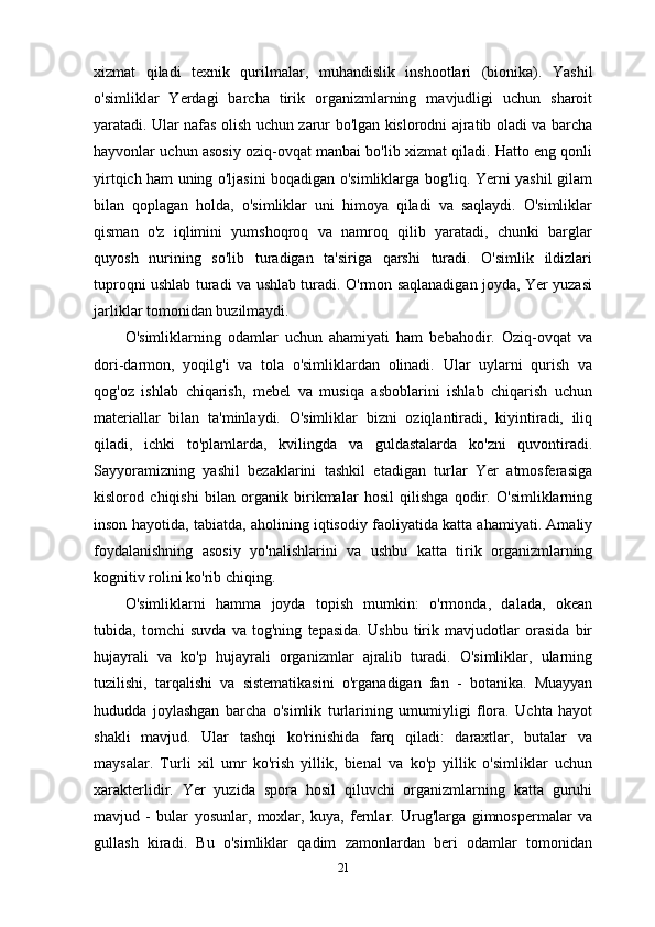 xizmat   qiladi   texnik   qurilmalar ,   muhandislik   inshootlari   (bionika).   Yashil
o'simliklar   Yerdagi   barcha   tirik   organizmlarning   mavjudligi   uchun   sharoit
yaratadi. Ular nafas olish uchun zarur bo'lgan kislorodni ajratib oladi va barcha
hayvonlar uchun asosiy oziq-ovqat manbai bo'lib xizmat qiladi. Hatto eng qonli
yirtqich ham uning o'ljasini boqadigan o'simliklarga bog'liq. Yerni yashil gilam
bilan   qoplagan   holda,   o'simliklar   uni   himoya   qiladi   va   saqlaydi.   O'simliklar
qisman   o'z   iqlimini   yumshoqroq   va   namroq   qilib   yaratadi,   chunki   barglar
quyosh   nurining   so'lib   turadigan   ta'siriga   qarshi   turadi.   O'simlik   ildizlari
tuproqni ushlab turadi va ushlab turadi. O'rmon saqlanadigan joyda, Yer yuzasi
jarliklar tomonidan buzilmaydi.
O'simliklarning   odamlar   uchun   ahamiyati   ham   bebahodir.   Oziq-ovqat   va
dori-darmon,   yoqilg'i   va   tola   o'simliklardan   olinadi.   Ular   uylarni   qurish   va
qog'oz   ishlab   chiqarish,   mebel   va   musiqa   asboblarini   ishlab   chiqarish   uchun
materiallar   bilan   ta'minlaydi.   O'simliklar   bizni   oziqlantiradi,   kiyintiradi,   iliq
qiladi,   ichki   to'plamlarda,   kvilingda   va   guldastalarda   ko'zni   quvontiradi.
Sayyoramizning   yashil   bezaklarini   tashkil   etadigan   turlar   Yer   atmosferasiga
kislorod   chiqishi   bilan   organik   birikmalar   hosil   qilishga   qodir.   O'simliklarning
inson hayotida, tabiatda, aholining iqtisodiy faoliyatida katta ahamiyati. Amaliy
foydalanishning   asosiy   yo'nalishlarini   va   ushbu   katta   tirik   organizmlarning
kognitiv rolini ko'rib chiqing.
O'simliklarni   hamma   joyda   topish   mumkin:   o'rmonda,   dalada,   okean
tubida,   tomchi   suvda   va   tog'ning   tepasida.   Ushbu   tirik   mavjudotlar   orasida   bir
hujayrali   va   ko'p   hujayrali   organizmlar   ajralib   turadi.   O'simliklar,   ularning
tuzilishi,   tarqalishi   va   sistematikasini   o'rganadigan   fan   -   botanika.   Muayyan
hududda   joylashgan   barcha   o'simlik   turlarining   umumiyligi   flora.   Uchta   hayot
shakli   mavjud.   Ular   tashqi   ko'rinishida   farq   qiladi:   daraxtlar,   butalar   va
maysalar.   Turli   xil   umr   ko'rish   yillik,   bienal   va   ko'p   yillik   o'simliklar   uchun
xarakterlidir.   Yer   yuzida   spora   hosil   qiluvchi   organizmlarning   katta   guruhi
mavjud   -   bular   yosunlar,   moxlar,   kuya,   fernlar.   Urug'larga   gimnospermalar   va
gullash   kiradi.   Bu   o'simliklar   qadim   zamonlardan   beri   odamlar   tomonidan
21 