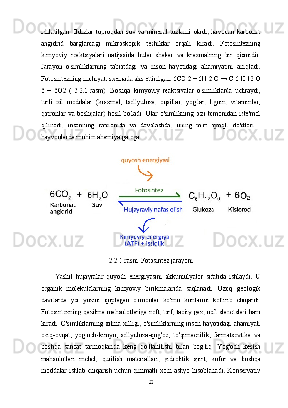 ishlatilgan.   Ildizlar   tuproqdan   suv   va   mineral   tuzlarni   oladi,   havodan   karbonat
angidrid   barglardagi   mikroskopik   teshiklar   orqali   kiradi.   Fotosintezning
kimyoviy   reaktsiyalari   natijasida   bular   shakar   va   kraxmalning   bir   qismidir.
Jarayon   o'simliklarning   tabiatdagi   va   inson   hayotidagi   ahamiyatini   aniqladi.
Fotosintezning mohiyati sxemada aks ettirilgan: 6CO 2 + 6H 2 O → C 6 H 12 O
6   +   6O2   (   2.2.1-rasm).   Boshqa   kimyoviy   reaktsiyalar   o'simliklarda   uchraydi,
turli   xil   moddalar   (kraxmal,   tsellyuloza,   oqsillar,   yog'lar,   lignin,   vitaminlar,
qatronlar   va boshqalar)   hosil   bo'ladi. Ular   o'simlikning o'zi  tomonidan  iste'mol
qilinadi,   insonning   ratsionida   va   davolashda,   uning   to'rt   oyoqli   do'stlari   -
hayvonlarda muhim ahamiyatga ega.
2.2.1-rasm. Fotosintez jarayoni
Yashil   hujayralar   quyosh   energiyasini   akkumulyator   sifatida   ishlaydi.   U
organik   molekulalarning   kimyoviy   birikmalarida   saqlanadi.   Uzoq   geologik
davrlarda   yer   yuzini   qoplagan   o'rmonlar   ko'mir   konlarini   keltirib   chiqardi.
Fotosintezning qazilma mahsulotlariga neft, torf, tabiiy gaz, neft slanetslari ham
kiradi. O'simliklarning xilma-xilligi, o'simliklarning inson hayotidagi ahamiyati
oziq-ovqat,   yog'och-kimyo,   sellyuloza-qog'oz,   to'qimachilik,   farmatsevtika   va
boshqa   sanoat   tarmoqlarida   keng   qo'llanilishi   bilan   bog'liq.   Yog'och   kesish
mahsulotlari   mebel,   qurilish   materiallari,   gidrolitik   spirt,   kofur   va   boshqa
moddalar ishlab chiqarish uchun qimmatli xom ashyo hisoblanadi. Konservativ
22 