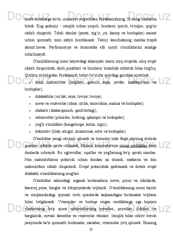 hisob-kitoblarga ko'ra, insoniyat yog'ochdan foydalanishning 20 ming usullarini
biladi.   Eng   qadimiy   -   issiqlik   uchun   yoqish,   binolarni   qurish,   to'siqlar,   qog'oz
ishlab   chiqarish.   Tolali   ekinlar   (paxta,   zig ir,   jut,   kanop   va   boshqalar)   sanoatʻ
uchun   qimmatli   xom   ashyo   hisoblanadi.   Tabiiy   kauchukning   manbai   tropik
daraxt   hevea.   Parfyumeriya   va   kosmetika   efir   moyli   o'simliklarsiz   amalga
oshirilmaydi.
O'simliklarning inson hayotidagi ahamiyati ularni oziq-ovqatda, oziq-ovqat
ishlab chiqarishda, aholi punktlari va binolarni bezashda ishlatish bilan bog'liq.
Qishloq xo'jaligidan foydalanish turlari bo'yicha quyidagi guruhlar ajratiladi:
 donli   mahsulotlar   (bug'doy,   guruch,   arpa,   javdar,   makkajo'xori   va
boshqalar);
 dukkaklilar (no'xat, soya, loviya, loviya);
 meva va rezavorlar (olma, olcha, smorodina, malina va boshqalar);
 shakarli (shakarqamish, qand lavlagi);
 sabzavotlar (pomidor, bodring, qalampir va boshqalar);
 yog'li o'simliklar (kungaboqar, kolza, zig'ir);
 dekorativ (lilak, atirgul, xrizantema, aster va boshqalar).
O'simliklar yangi iste'mol qilinadi va butunlay yoki faqat ularning alohida
qismlari   sifatida   qayta   ishlanadi.   Muhim   konsentratsiya   ozuqa   moddalari   donli
donlarda   uchraydi.   Bu   uglevodlar,   oqsillar   va   yog'larning   ko'p   qirrali   manbai.
Non   mahsulotlarini   pishirish   uchun   dondan   un   olinadi,   makaron   va   don
mahsulotlari   ishlab   chiqariladi.   Ovqat   pishirishda   qadrlanadi   va   dietali   ovqat
dukkakli o'simliklarning urug'lari.
O'simliklar   zahiradagi   organik   birikmalarni   meva,   piyoz   va   ildizlarda,
kamroq   poya,   barglar   va   ildizpoyalarda   to'playdi.   O'simliklarning   inson   hayoti
va   oziqlanishidagi   qiymati   suvli   qismlarda   saqlanadigan   birikmalar   to'plami
bilan   belgilanadi.   Vitaminlar   va   boshqa   erigan   moddalarga   ega   hujayra
sharbatining   ko'p   qismi   sabzavotlarning   mevalari,   piyozlari,   ildizlari   va
barglarida,   mevali   daraxtlar   va   rezavorlar   ekinlari.   Issiqlik   bilan   ishlov   berish
jarayonida ba'zi qimmatli birikmalar, masalan, vitaminlar yo'q qilinadi. Shuning
23 