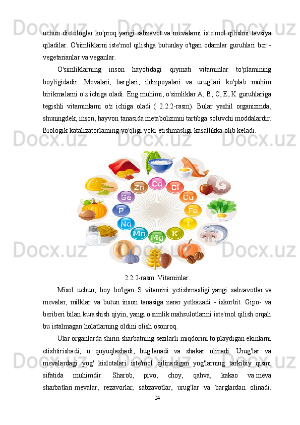 uchun dietologlar ko'proq yangi sabzavot  va mevalarni iste'mol qilishni tavsiya
qiladilar. O'simliklarni iste'mol qilishga butunlay o'tgan odamlar guruhlari bor -
vegetarianlar va veganlar.
O'simliklarning   inson   hayotidagi   qiymati   vitaminlar   to'plamining
boyligidadir.   Mevalari,   barglari,   ildizpoyalari   va   urug'lari   ko'plab   muhim
birikmalarni o'z ichiga oladi. Eng muhimi, o'simliklar A, B, C, E, K guruhlariga
tegishli   vitaminlarni   o'z   ichiga   oladi   (   2.2.2-rasm).   Bular   yashil   organizmda,
shuningdek, inson, hayvon tanasida metabolizmni tartibga soluvchi moddalardir.
Biologik katalizatorlarning yo'qligi yoki etishmasligi kasallikka olib keladi. 
2.2.2-rasm. Vitaminlar.
Misol   uchun,   boy   bo'lgan   S   vitamini   yetishmasligi   yangi   sabzavotlar   va
mevalar,   milklar   va   butun   inson   tanasiga   zarar   yetkazadi   -   iskorbit.   Gipo-   va
beriberi bilan kurashish qiyin, yangi o'simlik mahsulotlarini iste'mol qilish orqali
bu istalmagan holatlarning oldini olish osonroq.
Ular organlarda shirin sharbatning sezilarli miqdorini to'playdigan ekinlarni
etishtirishadi;   u   quyuqlashadi,   bug'lanadi   va   shakar   olinadi.   Urug'lar   va
mevalardagi   yog'   kislotalari   iste'mol   qilinadigan   yog'larning   tarkibiy   qismi
sifatida   muhimdir.   Sharob,   pivo,   choy,   qahva,   kakao   va   meva
sharbatlari   mevalar,   rezavorlar,   sabzavotlar,   urug'lar   va   barglardan   olinadi.
24 