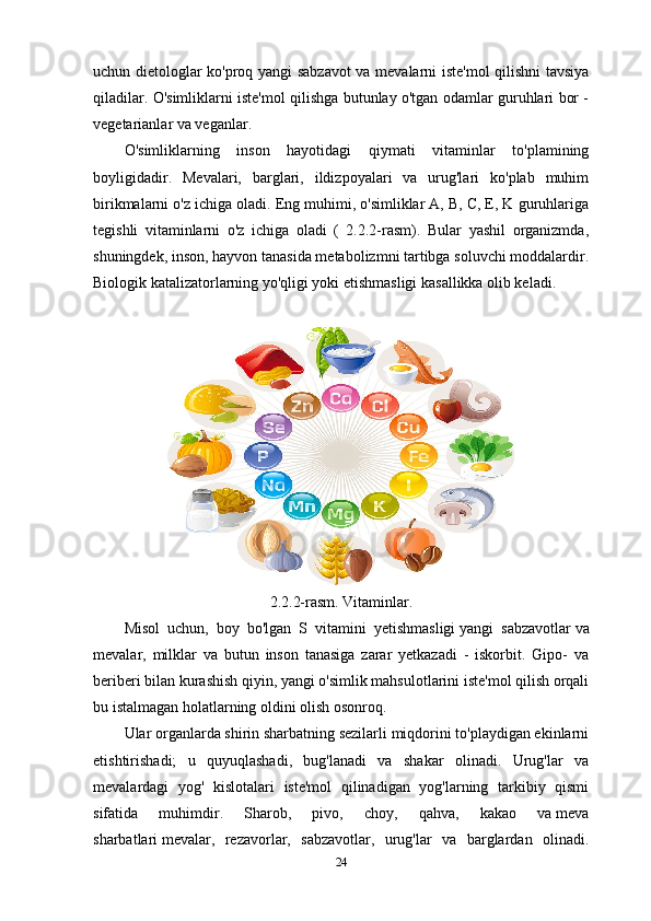 uchun dietologlar ko'proq yangi sabzavot  va mevalarni iste'mol qilishni tavsiya
qiladilar. O'simliklarni iste'mol qilishga butunlay o'tgan odamlar guruhlari bor -
vegetarianlar va veganlar.
O'simliklarning   inson   hayotidagi   qiymati   vitaminlar   to'plamining
boyligidadir.   Mevalari,   barglari,   ildizpoyalari   va   urug'lari   ko'plab   muhim
birikmalarni o'z ichiga oladi. Eng muhimi, o'simliklar A, B, C, E, K guruhlariga
tegishli   vitaminlarni   o'z   ichiga   oladi   (   2.2.2-rasm).   Bular   yashil   organizmda,
shuningdek, inson, hayvon tanasida metabolizmni tartibga soluvchi moddalardir.
Biologik katalizatorlarning yo'qligi yoki etishmasligi kasallikka olib keladi. 
2.2.2-rasm. Vitaminlar.
Misol   uchun,   boy   bo'lgan   S   vitamini   yetishmasligi   yangi   sabzavotlar   va
mevalar,   milklar   va   butun   inson   tanasiga   zarar   yetkazadi   -   iskorbit.   Gipo-   va
beriberi bilan kurashish qiyin, yangi o'simlik mahsulotlarini iste'mol qilish orqali
bu istalmagan holatlarning oldini olish osonroq.
Ular organlarda shirin sharbatning sezilarli miqdorini to'playdigan ekinlarni
etishtirishadi;   u   quyuqlashadi,   bug'lanadi   va   shakar   olinadi.   Urug'lar   va
mevalardagi   yog'   kislotalari   iste'mol   qilinadigan   yog'larning   tarkibiy   qismi
sifatida   muhimdir.   Sharob,   pivo,   choy,   qahva,   kakao   va   meva
sharbatlari   mevalar,   rezavorlar,   sabzavotlar,   urug'lar   va   barglardan   olinadi.
24