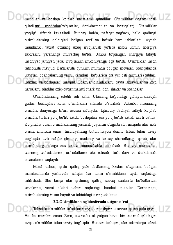 mebellar   va   boshqa   ko'plab   narsalarni   quradilar.   O'simliklar   qog'oz   hosil
qiladi   turli   moddalar (to'qimalar,   dori-darmonlar   va   boshqalar).   O'simliklar
yoqilg'i   sifatida   ishlatiladi.   Bunday   holda,   nafaqat   yog'och,   balki   qadimgi
o'simliklarning   qoldiqlari   bo'lgan   torf   va   ko'mir   ham   ishlatiladi.   Aytish
mumkinki,   tabiat   o'zining   uzoq   rivojlanish   yo'lida   inson   uchun   energiya
zaxirasini   yaratishga   muvaffaq   bo'ldi.   Ushbu   to'plangan   energiya   tufayli
insoniyat   jamiyati   jadal   rivojlanish   imkoniyatiga   ega   bo'ldi.   O'simliklar   inson
ratsionida   mavjud.   Ba'zilarida   qutulish   mumkin   bo'lgan   mevalar,   boshqalarida
urug'lar, boshqalarning yashil qismlari, ko'plarida esa yer osti qismlari (tublari,
ildizlari   va   boshqalar)   mavjud.   Odamlar   o'simliklarni   qayta   ishlaydilar   va   ko'p
narsalarni oladilar   oziq-ovqat mahsulotlari: un, don, shakar va boshqalar.
O'simliklarning   estetik   roli   katta.   Ularning   ko'pchiligi   gullaydi   chiroyli
gullar ,   boshqalari   xona   o simliklari   sifatida   o stiriladi.   Afsuski,   insonningʻ ʻ
o'simlik   dunyosiga   ta'siri   asosan   salbiydir.   Iqtisodiy   faoliyat   tufayli   ko'plab
o'simlik   turlari   yo'q   bo'lib   ketdi,   boshqalari   esa   yo'q   bo'lib   ketish   xavfi   ostida.
Ko'pincha odam o'simliklarning yashash joylarini o'zgartiradi, natijada ular endi
o'sishi   mumkin   emas.   Insoniyatning   butun   hayoti   doimo   tabiat   bilan   uzviy
bog'liqdir.   turli   xalqlar   ijtimoiy,   madaniy   va   tarixiy   sharoitlariga   qarab,   ular
o'simliklarga   o'ziga   xos   tarzda   munosabatda   bo'lishadi.   Bunday   munosabat
ularning   urf-odatlarini,   urf-odatlarini   aks   ettiradi,   turli   davr   va   shakllanish
an'analarini saqlaydi.
Misol   uchun,   qishi   qattiq   yoki   fasllarning   keskin   o'zgarishi   bo'lgan
mamlakatlarda   yashovchi   xalqlar   har   doim   o'simliklarni   uyda   saqlashga
intilishadi.   Shu   tariqa   ular   qishning   qattiq,   sovuq   kunlarida   ko‘katlardan
zavqlanib,   yozni   o‘zlari   uchun   saqlashga   harakat   qiladilar.   Darhaqiqat,
o'simliklarning inson hayoti va tabiatdagi o'rni juda katta .  
2.3.O’simliklarning biosferada tutgan o’rni
Tabiatda o'simliklar to'satdan mavjud emasligini tasavvur qilish juda qiyin.
Ha,   bu   mumkin   emas.   Zero,   biz   nafas   olayotgan   havo,   biz   iste'mol   qiladigan
ovqat o'simliklar bilan uzviy bog'liqdir. Bundan tashqari, ular  odamlarga tabiat
27