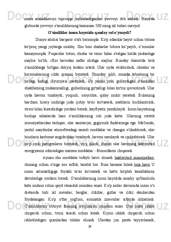 inson   aralashuvisiz   tuproqqa   joylashadiganlari   yovvoyi   deb   ataladi.   Hozirda
globus da  y ovvoyi o'simliklarning taxminan 500 ming xil turlari mavjud.
O'simliklar inson hayotida qanday rol o'ynaydi?
           Dunyo aholisi barqaror o'sib bormoqda. Ko'p odamlar hayot uchun tobora
ko'proq   yangi   joylarga   muhtoj.   Shu   bois   shaharlar   tobora   ko‘payib,   o‘rmonlar
kamaymoqda.   Fuqarolar   beton,   shisha   va   temir   bilan   o'ralgan   holda   yashashga
majbur   bo'lib,   iflos   havodan   nafas   olishga   majbur.   Bunday   sharoitda   tirik
o'simliklarga   bo'lgan   ehtiyoj   keskin   ortadi.   Ular   uyda   etishtiriladi,   idoralar   va
korxonalarning   ichki   qismini   bezatadi.   Shunday   qilib,   xonada   tabiatning   bir
bo'lagi   borligi   illyuziyasi   yaratiladi.   Uy   yashil   yoki   gullaydigan   o'simliklar
shakllarning mukammalligi, gullashning go'zalligi bilan ko'zni quvontiradi. Ular
uyda   havoni   tozalaydi,   yoqimli,   osoyishta,   qulay   muhit   yaratadi.   Bularning
barchasi   hissiy   muhitga   juda   ijobiy   ta'sir   ko'rsatadi,   asablarni   tinchlantiradi,
stress bilan kurashishga yordam beradi, kayfiyatni yaxshilaydi. Inson hayotining
boshqa   sohalarida   ham   o'simliklarning   roli   juda   katta.   Ularning   estetik
xususiyatlaridan   tashqari,   ular   sanitariya,   gigiyenik   funktsiyaga   ega.   Ma'lumki,
yashil   maydonlar   atmosferadagi   zararli   moddalar   va   changni   o'zlashtiradi,   ular
binolarni karbonat angidriddan tozalaydi, havoni namlaydi va ionlashtiradi. Ular
ko'p   sonli   patogenlarni   bostiradi,   yo'q   qiladi,   chunki   ular   havoning   bakteritsid
energiyasini oshiradigan maxsus moddalar - fitonsidlarni chiqaradi.
                      Aynan   shu   moddalar   tufayli   havo   olinadi.   bakteritsid        xususiyatlari    ,
shuning   uchun   o ' ziga   xos   soflik ,   tazelik   bor .   Buni   hamma   biladi   toza        havo    .   U
inson   salomatligiga   foydali   ta'sir   ko'rsatadi   va   hatto   ko'plab   kasalliklarni
davolashga   yordam   beradi.   O'simliklarning   inson   hayotida   amaliy   qo'llanilishi
kabi muhim rolini qayd etmaslik mumkin emas. Ko'p asrlar davomida inson o'z
dietasida   turli   xil   mevalar,   barglar,   ildizlar,   gullar   va   ildiz   ekinlaridan
foydalangan.   Ko'p   o'tlar   sog'lom,   aromatik   ziravorlar   sifatida   ishlatiladi.
O'simliklarsiz   tibbiyot   fanining   rivojlanishi   mumkin   emas.   Ular   mato   ishlab
chiqarish   uchun,   terini   tarash   uchun   kerak.   Kiyim   ishlab   chiqarish   uchun
ishlatiladigan   qismlardan   tolalar   olinadi.   Ulardan   jun   paxta   tayyorlanadi,
29