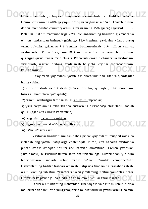 ketgan   maydonlar,   sobiq   ekin   maydonlari   va   suv   toshqini   tekisliklarida   katta.
O simlik turlarining 60% ga yaqini o tloq va yaylovlarda o sadi. Etakchi o'rinniʻ ʻ ʻ
don va Compositae (umumiy o'simlik massasining 35% gacha) egallaydi. SSSR
Botanika instituti ma'lumotlariga ko'ra, pichanzorlarning hosildorligi (tundra va
o'rmon   tundrasidan   tashqari)   gektariga   12,4   tsentner,   yaylovlar   -   havo   quruq
vazni   bo'yicha   gektariga   4,2   tsentner.   Pichanzorlarda   614   million   sentner,
yaylovlarda   1360   sentner,   jami   1974   million   sentner   uy   hayvonlari   iste mol	
ʼ
qiladigan quruq massa  o rib olinadi. Bu yetarli emas,  pichanzor  va yaylovlarni	
ʻ
yaxshilash,   ulardan   oqilona   foydalanish   bo‘yicha   keyingi   chora-tadbirlarni
ko‘rish zarur.
                     Yaylov  va  yaylovlarni   yaxshilash  chora-tadbirlari   sifatida quyidagilar
tavsiya etiladi: 
1)   sirtni   tozalash   va   tekislash   (butalar,   toshlar,   qoldiqlar,   o'lik   daraxtlarni
tozalash, bo'rtiqlarni yo'q qilish);
 2) takomillashtirilgan tartibga solish   suv rejimi   tuproqlar; 
3)   yirik   daryolarning   tekisliklarida   butalarning   qirg'oqbo'yi   chiziqlarini   saqlab
qolish (agar kerak bo'lsa va yaratish);
 4) jang qilish   zaharli o'simliklar ; 
5) organik va mineral o'g'itlarni qo'llash;
 6) ba'zan o'tlarni ekish.
            Yaylovlar hosildorligini oshirishda pichan-yaylovlarni muqobil ravishda
ishlatish   eng   yaxshi   natijalarga   erishmoqda.   Biroq,   erta   bahorda   yaylov   va
pichan   o'tlash   o'tloqlar   hosilini   ikki   baravar   kamaytiradi.   Lichen   yaylovlari
(kiyik   moxi)   bug'uchilik   uchun   katta   ahamiyatga   ega.   Likenler   tabiiy   tundra
biotsenozlarini   saqlash   uchun   zarur   bo'lgan   o'simlik   komponentidir.
Hayvonlarning haddan tashqari o'tlanishi natijasida tundraning qashshoqlashishi
o'simliklarning   tabiatini   o'zgartiradi   va   yaylovlarning   sifatini   yomonlashtiradi.
Ommaviy ko'payish yilida tundra o'tlariga kemiruvchilar zarar etkazadi.
                   Tabiiy o'simliklarning mahsuldorligini saqlash va oshirish uchun chorva
mollarini o'tlatishni o'tloqning rivojlanish muddatlarini va yaylovlarning holatini
32